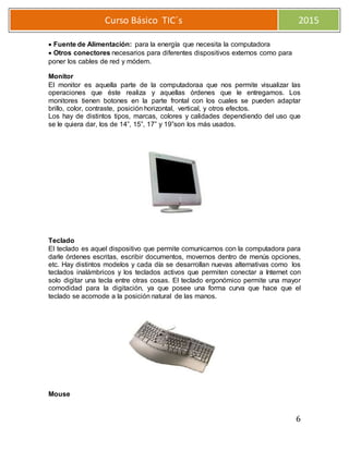 6
Curso Básico TIC´s 2015
Fuente de Alimentación: para la energía que necesita la computadora
Otros conectores necesarios para diferentes dispositivos externos como para
poner los cables de red y módem.
Monitor
El monitor es aquella parte de la computadoraa que nos permite visualizar las
operaciones que éste realiza y aquellas órdenes que le entregamos. Los
monitores tienen botones en la parte frontal con los cuales se pueden adaptar
brillo, color, contraste, posición horizontal, vertical, y otros efectos.
Los hay de distintos tipos, marcas, colores y calidades dependiendo del uso que
se le quiera dar, los de 14”, 15”, 17” y 19”son los más usados.
Teclado
El teclado es aquel dispositivo que permite comunicarnos con la computadora para
darle órdenes escritas, escribir documentos, movernos dentro de menús opciones,
etc. Hay distintos modelos y cada día se desarrollan nuevas alternativas como los
teclados inalámbricos y los teclados activos que permiten conectar a Internet con
solo digitar una tecla entre otras cosas. El teclado ergonómico permite una mayor
comodidad para la digitación, ya que posee una forma curva que hace que el
teclado se acomode a la posición natural de las manos.
Mouse
 