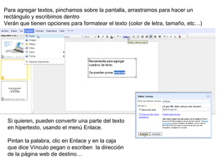 Para agregar textos, pinchamos sobre la pantalla, arrastramos para hacer un rectángulo y escribimos dentro Verán que tienen opciones para formatear el texto (color de letra, tamaño, etc…) Si quieren, pueden convertir una parte del texto en hipertexto, usando el menú Enlace. Pintan la palabra, clic en Enlace y en la caja que dice Vínculo pegan o escriben  la dirección de la página web de destino… 