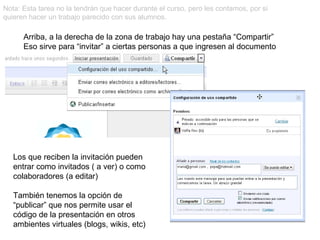 Nota: Esta tarea no la tendrán que hacer durante el curso, pero les contamos, por si quieren hacer un trabajo parecido con sus alumnos. Arriba, a la derecha de la zona de trabajo hay una pestaña “Compartir” Eso sirve para “invitar” a ciertas personas a que ingresen al documento Los que reciben la invitación pueden entrar como invitados ( a ver) o como colaboradores (a editar) También tenemos la opción de “publicar” que nos permite usar el código de la presentación en otros ambientes virtuales (blogs, wikis, etc) 