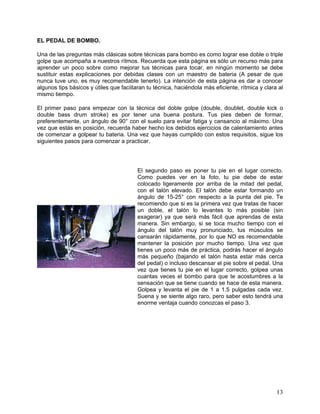 EL PEDAL DE BOMBO.

Una de las preguntas más clásicas sobre técnicas para bombo es como lograr ese doble o triple
golpe que acompaña a nuestros rítmos. Recuerda que esta página es sólo un recurso más para
aprender un poco sobre como mejorar tus técnicas para tocar, en ningún momento se debe
sustituir estas explicaciones por debidas clases con un maestro de bateria (A pesar de que
nunca tuve uno, es muy recomendable tenerlo). La intención de esta página es dar a conocer
algunos tips básicos y útiles que faciitaran tu técnica, haciéndola más eficiente, rítmica y clara al
mismo tiempo.

El primer paso para empezar con la técnica del doble golpe (double, doublet, double kick o
double bass drum stroke) es por tener una buena postura. Tus pies deben de formar,
preferentemente, un ángulo de 90° con el suelo para evitar fatiga y cansancio al máximo. Una
vez que estás en posición, recuerda haber hecho los debidos ejercicios de calentamiento antes
de comenzar a golpear tu bateria. Una vez que hayas cumplido con estos requisitos, sigue los
siguientes pasos para comenzar a practicar.




                                         El segundo paso es poner tu pie en el lugar correcto.
                                         Como puedes ver en la foto, tu pie debe de estar
                                         colocado ligeramente por arriba de la mitad del pedal,
                                         con el talón elevado. El talón debe estar formando un
                                         ángulo de 15-25° con respecto a la punta del pie. Te
                                         recomiendo que si es la primera vez que tratas de hacer
                                         un doble, el talón lo levantes lo más posible (sin
                                         exagerar) ya que será más fácil que aprendas de esta
                                         manera. Sin embargo, si se toca mucho tiempo con el
                                         ángulo del talón muy pronunciado, tus músculos se
                                         cansarán rápidamente, por lo que NO es recomendable
                                         mantener la posición por mucho tiempo. Una vez que
                                         tienes un poco más de práctica, podrás hacer el ángulo
                                         más pequeño (bajando el talón hasta estar más cerca
                                         del pedal) o incluso descansar el pie sobre el pedal. Una
                                         vez que tienes tu pie en el lugar correcto, golpea unas
                                         cuantas veces el bombo para que te acostumbres a la
                                         sensación que se tiene cuando se hace de esta manera.
                                         Golpea y levanta el pie de 1 a 1.5 pulgadas cada vez.
                                         Suena y se siente algo raro, pero saber esto tendrá una
                                         enorme ventaja cuando conozcas el paso 3.




                                                                                                  13
 