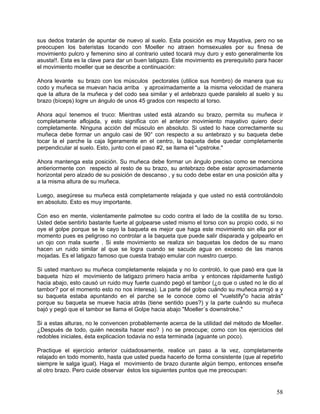 sus dedos tratarán de apuntar de nuevo al suelo. Esta posición es muy Mayativa, pero no se
preocupen los bateristas tocando con Moeller no atraen homsexuales por su finesa de
movimiento pulcro y femenino sino al contrario usted tocará muy duro y esto generalmente los
asusta!!. Esta es la clave para dar un buen latigazo. Este movimiento es prerequisito para hacer
el movimiento moeller que se describe a continuación:

Ahora levante su brazo con los músculos pectorales (utilice sus hombro) de manera que su
codo y muñeca se muevan hacia arriba y aproximadamente a la misma velocidad de manera
que la altura de la muñeca y del codo sea similar y el antebrazo quede paralelo al suelo y su
brazo (bíceps) logre un ángulo de unos 45 grados con respecto al torso.

Ahora aquí tenemos el truco: Mientras usted está alzando su brazo, permita su muñeca ir
completamente aflojada, y esto significa con el anterior movimiento mayativo quiero decir
completamente. Ninguna acción del músculo en absoluto. Si usted lo hace correctamente su
muñeca debe formar un angulo casi de 90° con respecto a su antebrazo y su baqueta debe
tocar la el parche la caja ligeramente en el centro, la baqueta debe quedar completamente
perpendicular al suelo. Esto, junto con el paso #2, se llama el "upstroke."

Ahora mantenga esta posición. Su muñeca debe formar un ángulo preciso como se menciona
antieriormente con respecto al resto de su brazo, su antebrazo debe estar aproximadamente
horizontal pero alzado de su posición de descanso , y su codo debe estar en una posición alta y
a la misma altura de su muñeca.

Luego, asegúrese su muñeca está completamente relajada y que usted no está controlándolo
en absoluto. Esto es muy importante.

Con eso en mente, violentamente palmotee su codo contra el lado de la costilla de su torso.
Usted debe sentirlo bastante fuerte al golpearse usted mismo el torso con su propio codo, si no
oye el golpe porque se le cayo la baqueta es mejor que haga este movimiento sin ella por el
momento pues es peligroso no controlar a la baqueta que puede salir disparada y golpearlo en
un ojo con mala suerte . Si este movimiento se realiza sin baquetas los dedos de su mano
hacen un ruido similar al que se logra cuando se sacude agua en exceso de las manos
mojadas. Es el latigazo famoso que cuesta trabajo emular con nuestro cuerpo.

Si usted mantuvo su muñeca completamente relajada y no lo controló, lo que pasó era que la
baqueta hizo el movimiento de latigazo primero hacia arriba y entonces rápidamente fustigó
hacia abajo, esto causó un ruido muy fuerte cuando pegó el tambor (¿o que o usted no le dio al
tambor? por el momento esto no nos interesa). La parte del golpe cuándo su muñeca arrojó a y
su baqueta estaba apuntando en el parche se le conoce como el "vuelstify"o hacia atrás"
porque su baqueta se mueve hacia atrás (tiene sentido pues?) y la parte cuándo su muñeca
bajó y pegó que el tambor se llama el Golpe hacia abajo "Moeller´s downstroke."

Si a estas alturas, no le convencen probablemente acerca de la utilidad del método de Moeller.
¿Después de todo, quién necesita hacer eso? ) no se preocupe; como con los ejercicios del
redobles iniciales, ésta explicacion todavia no esta terminada (aguante un poco).

Practique el ejercicio anterior cuidadosamente, realice un paso a la vez, completamente
relajado en todo momento, hasta que usted pueda hacerlo de forma consistente (que al repetirlo
siempre le salga igual). Haga el movimiento de brazo durante algún tiempo, entonces enseñe
al otro brazo. Pero cuide observar éstos los siguientes puntos que me preocupan:


                                                                                             58
 