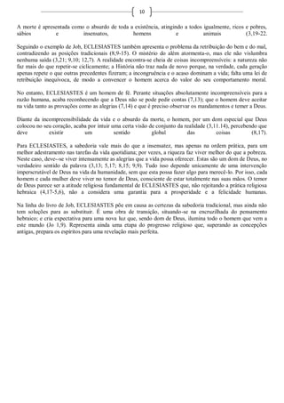 10

A morte é apresentada como o absurdo de toda a existência, atingindo a todos igualmente, ricos e pobres,
sábios         e          insensatos,         homens              e          animais           (3,19-22.

Seguindo o exemplo de Job, ECLESIASTES também apresenta o problema da retribuição do bem e do mal,
contradizendo as posições tradicionais (8,9-15). O mistério do além atormenta-o, mas ele não vislumbra
nenhuma saída (3,21; 9,10; 12,7). A realidade encontra-se cheia de coisas incompreensíveis: a natureza não
faz mais do que repetir-se ciclicamente; a História não traz nada de novo porque, na verdade, cada geração
apenas repete o que outras precedentes fizeram; a incongruência e o acaso dominam a vida; falta uma lei de
retribuição inequívoca, de modo a convencer o homem acerca do valor do seu comportamento moral.

No entanto, ECLESIASTES é um homem de fé. Perante situações absolutamente incompreensíveis para a
razão humana, acaba reconhecendo que a Deus não se pode pedir contas (7,13); que o homem deve aceitar
na vida tanto as provações como as alegrias (7,14) e que é preciso observar os mandamentos e temer a Deus.

Diante da incompreensibilidade da vida e o absurdo da morte, o homem, por um dom especial que Deus
colocou no seu coração, acaba por intuir uma certa visão de conjunto da realidade (3,11.14), percebendo que
deve         existir        um            sentido         global         das          coisas         (8,17).

Para ECLESIASTES, a sabedoria vale mais do que a insensatez, mas apenas na ordem prática, para um
melhor adestramento nas tarefas da vida quotidiana; por vezes, a riqueza faz viver melhor do que a pobreza.
Neste caso, deve--se viver intensamente as alegrias que a vida possa oferecer. Estas são um dom de Deus, no
verdadeiro sentido da palavra (3,13; 5,17; 8,15; 9,9). Tudo isso depende unicamente de uma intervenção
imperscrutável de Deus na vida da humanidade, sem que esta possa fazer algo para merecê-lo. Por isso, cada
homem e cada mulher deve viver no temor de Deus, consciente de estar totalmente nas suas mãos. O temor
de Deus parece ser a atitude religiosa fundamental de ECLESIASTES que, não rejeitando a prática religiosa
hebraica (4,17-5,6), não a considera uma garantia para a prosperidade e a felicidade humanas.

Na linha do livro de Job, ECLESIASTES põe em causa as certezas da sabedoria tradicional, mas ainda não
tem soluções para as substituir. É uma obra de transição, situando-se na encruzilhada do pensamento
hebraico; e cria expectativa para uma nova luz que, sendo dom de Deus, ilumina todo o homem que vem a
este mundo (Jo 1,9). Representa ainda uma etapa do progresso religioso que, superando as concepções
antigas, prepara os espíritos para uma revelação mais perfeita.
 