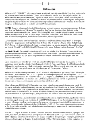 11


                                                   Eclesiástico
O livro do ECLESIÁSTICO coloca ao tradutor e ao leitor vários problemas difíceis. É um livro muito usado
no judaísmo; especialmente citado no Talmud, exerceu bastante influência na liturgia judaica (festa do
Grande Perdão; Oração das 18 Bênçãos). Apesar de ser estimado e usado pelos cristãos e de fazer parte da
coleção dos livros religiosos em Alexandria, os cristãos dos primeiros séculos tiveram alguma hesitação em
relação a ele, provavelmente por causa da história complicada da sua transmissão e pelo fato de não ter sido
integrado no Cânon judaico. É, portanto, um livro Deuterocanónicos.

NOME Desde os primeiros séculos do Cristianismo até há pouco tempo, o nome mais comum para designar
este livro era "Eclesiástico" (do latim "Ecclesiasticus liber"), o que significa o livro da igreja ou da
assembléia, por antonomásia. São Cipriano, falecido em 248, parece ter sido o primeiro a usar esse nome,
devido ao uso que dele se fazia na Igreja antiga. Com efeito, de entre os Livros Sapienciais, é este o mais
rico de ensinamentos práticos, apresentados de um modo paternal e persuasivo.

Apesar de se lhe chamar também "Sirácide", derivado de uma forma alternativa de "Sira", os principais
manuscritos gregos usam o título de "Sabedoria de Jesus, filho de Sira" (51,30), ou então, "Sabedoria de
Sira". Porque o texto considerado pela Igreja como canônico é o grego, parece aceitável a adoção moderna
de livro de "Sirácide" ou de ECLESIÁSTICO como título, apesar da longa tradição do uso de " Ben Sira".

AUTOR E DATA Excetuando os escritos proféticos, é este o único livro do Antigo Testamento do qual
temos a certeza de conhecer o autor: "Sabedoria de Jesus, filho de Sira", como vem assinalado no fim, em
jeito de assinatura (51,30; ver 50,27). Segundo muitos autores, terá assinado a sua própria obra, por
influência helenística.

Jesus Eclesiástico, ou Sirácide, terá vivido em Jerusalém (50,27) no início do séc. II a.C., como se pode
deduzir do louvor que faz a Simão, Sumo Sacerdote (50,1-21). Para a identificação de tal Simão com Simão
II é decisiva a notícia que nos é dada pelo tradutor grego da obra, filho ou neto do autor, que escreve por
volta de 132 a.C., correspondente ao ano 38 de Ptolomeu VII Evergetes (ver Prólogo).

O livro deve ter sido escrito por volta de 180 a.C. e antes da trágica situação que começa com a destituição
de Onias III, filho de Simão, em 174 a.C., a quando da violenta perseguição de Antíoco Epifânio (175 a.C.) e
da conseqüente sublevação dos Macabeus (167 a.C.). O próprio ECLESIÁSTICO nos fornece alguns dados
sobre a sua identidade e o seu trabalho. Em 51,23 fala da própria escola e convida os ignorantes a
inscreverem-se para poderem adquirir gratuitamente a sabedoria (51,25).

O período em que ECLESIÁSTICO compõe a sua obra e estabelece, na sua própria casa, uma escola de
formação sapiencial, está profundamente marcado por uma forma de civilização que se chama "helenismo."
É uma forma nova de vida, cuja expansão no Médio Oriente ocorreu depois de Alexandre; caracterizava-se
essencialmente pela convivência de culturas, pelo sincretismo religioso, por um universalismo que tende a
abolir as fronteiras de raças e de religião, pela glorificação das forças da natureza e pelo culto do homem.

Perante o dinamismo e a expansão sempre crescente do helenismo na própria Palestina, o judaísmo começou
a sentir ameaçada a sua própria existência. E ECLESIÁSTICO, apesar da sua abertura de espírito em relação
a certos valores do mundo grego, toma consciência de que esse novo movimento de idéias e de costumes se
opõe a certas exigências fundamentais da religião judaica (2,12-14). Com outros judeus piedosos, pressente
o fim da coexistência pacífica entre o helenismo e o judaísmo e prevê o momento da cisão entre as duas
visões diferentes do mundo.

Em 198 a.C., depois da batalha de Pânias, a Palestina passou do domínio dos Ptolomeus do Egito para uma
outra, mais hostil, dos Selêucidas de Antioquia da Síria. Antíoco III (223-187) e o seu sucessor Seleuco IV
(187-175) ainda foram bastante favoráveis aos judeus, concedendo-lhes privilégios e isenções, contribuindo
até, pessoalmente, para as despesas do culto no templo (2 Mac 3,3). Mas a situação política precipitou-se
 