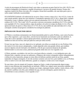 13

A série de personagens da História de Israel, cujo relato se apresenta na parte final do livro (44,1-50,21), tem
o objetivo pedagógico de despertar o orgulho em pertencer a um povo de grandes homens. Porque eles
seguiram a palavra de Deus com toda a fé e coragem e foram bem sucedidos, são uma lição para o povo e
serão sempre lembrados na posteridade.

ECLESIÁSTICO defende a fé tradicional do seu povo: Deus é eterno e único (18,1; 36,4; 42,21), é autor de
uma criação perfeita, apesar dos seus mistérios e contradições aparentes (42,21.24); e, diante dela, o próprio
Eclesiástico, como o salmista, enche-se de um especial entusiasmo (39,12-35; 42,15-43,33). Deus tudo
conhece (42,15-25); "Ele é tudo" (43,27), governa o universo com justiça e prudência (16,17-23) e retribui
com equidade (33,13); é misericordioso, capaz de perdoar e de salvar no tempo da aflição (2,11); é Pai, não
apenas de Israel, de quem é o Deus único (17,17-18; 24,12), mas também de cada indivíduo (23,1). Esta
concepção constitui um progresso considerável na teologia do judaísmo.

PRÓLOGO DO TRADUTOR GREGO

(1)"Muitos e excelentes ensinamentos nos foram transmitidos pela Lei, pelos Profetas, e por outros Escritos
que se lhes seguiram; e, por causa disso, convém louvar Israel pela sua instrução e pela sua sabedoria. E,
como não se deve aprender a ciência apenas pela leitura, (5)é preciso que os amigos do saber possam
também ser úteis aos de fora, tanto por palavras como por obras escritas.

Foi por isso que Jesus, meu avô, depois de se ter aplicado com afinco ao estudo da Lei, dos Profetas (10)e
dos outros Livros dos nossos antepassados, e tendo adquirido neles uma grande ciência, quis também
escrever alguma coisa de instrução e de sabedoria, a fim de que as pessoas desejosas de aprender,
familiarizando-se com essas coisas, pudessem progredir ainda mais em viver segundo a Lei.

(15)Sois, portanto, convidados a ler este livro com benevolência e atenção, e a ser indulgentes pois, não
obstante todo o engenho com que nos aplicamos, (20)parece não termos conseguido traduzir adequadamente
a ênfase de certas expressões, porque as coisas ditas em hebraico perdem muita da sua força, quando
traduzidas em língua estrangeira. E isto não acontece somente com este livro, pois também a Lei, os Profetas
(25)e os outros Livros são muito diferentes, quando se compara a versão com o texto integral.

No ano trinta e oito do reinado de Evergetes, cheguei ao Egito e, tendo ali permanecido algum tempo,
observei uma diferença não insignificante na instrução. (30)Por isso, julguei muito necessário trabalhar com
cuidado e zelo para traduzir este livro. Durante esse tempo, empreguei muitas vigílias e muita ciência, a fim
de concluir e publicar esta obra, para utilidade dos que, em terra estrangeira, querem instruir-se,
(35)reformar os seus costumes e viver segundo a Lei."
 