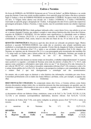 14


                                               Esdras e Neemias
Os livros de ESDRAS e de NEEMIAS formavam um só "Livro de Esdras", na Bíblia Hebraica e na versão
grega dos Setenta. Como esta versão recolhia também o livro apócrifo grego de Esdras e lhe dava o primeiro
lugar (1 Esdras), o livro de ESDRAS-NEEMIAS era denominado 2 ESDRAS. Na época cristã foi dividido
em dois. A Vulgata latina adotou essa divisão em 1 Esdras (=ESDRAS) e 2 Esdras (=NEEMIAS),
reservando ao apócrifo grego a designação de 3 Esdras. A designação dos dois livros a partir das respectivas
personagens principais, Esdras e Neemias, é mais recente, mas foi assimilada mesmo nas edições impressas
da                                            Bíblia                                           massorética.

AUTORIA E DATAÇÃO Não é dada qualquer indicação sobre o autor destes livros, mas admite-se ser um
só: o mesmo chamado Cronista, que redigiu e compôs a vasta síntese histórica dos dois livros das Crônicas,
seguidos de ESDRAS E NEEMIAS. Um dos indícios mais significativos é a identidade entre os últimos
versículos de 2 Crônicas (36,22-23) e os primeiros versículos de ESDRAS (1,1-3), o que sugere a
continuidade da narrativa. Pode, assim, situar-se esta obra nos finais do séc. IV ou início do séc. III a.C..

QUESTÃO CRONOLÓGICA Discute-se qual dos dois deverá ser colocado em primeiro lugar. Muitos
preferem a sucessão NEEMIAS-ESDRAS; mas ainda não se encontrou uma solução satisfatória para
estabelecer a cronologia dos acontecimentos em questão. O texto fala da chegada de Esdras a Jerusalém, no
sétimo ano do rei Artaxerxes (Esd 7,7) e indica a sua atividade reformadora (Esd 8-10); depois, vem
Neemias, no vigésimo ano de Artaxerxes (Ne 2,1) e a sua preocupação pela reconstrução das muralhas (Ne
1-7); surge outra vez Esdras, para a leitura solene da Lei (Ne 8-9); e, finalmente, Neemias, por ocasião de
uma segunda estadia em Jerusalém,                   no ano 32.° de Artaxerxes (Ne 13,6-7).

Teriam estado estes dois homens ao mesmo tempo em Jerusalém, a trabalhar independentemente? A resposta
mais aceitável é a seguinte: a atividade de Neemias seria toda ela anterior a Esdras (Ne 1-7 e 10-13, onde
aparece como construtor e reformador); mais tarde, talvez no ano 7.° de Artaxerxes II (e não Artaxerxes I),
por volta de 398-397 a.C., veio Esdras a Jerusalém: empreendeu reformas (Esd 7-10), restaurou o culto e fez
a solene leitura pública da Lei (Ne 8-9). Ao aplicar a sua perspectiva teológica a este emaranhado de dados,
o redator final é que terá desorganizado a cronologia real dos acontecimentos.

No entanto, não se pode negar ou diminuir o valor histórico das informações veiculadas por estes livros.
Concordam perfeitamente com os dados das fontes bíblicas e profanas, como, por exemplo, os papiros das
ilhas                                       Elefantinas                                         (Egito).

DOCUMENTAÇÃO UTILIZADA Na composição destes dois livros, o Cronista utilizou como fontes
diversos documentos antigos (entre eles, as memórias pessoais das duas personagens em questão), que ele
reproduziu e organizou, relacionando-os uns com os outros, segundo a sua visão teológica, de forma a obter
um            conjunto            harmonioso.           Assim,             podem              encontrar-se:

a) documentos oficiais em hebraico (listas, estatísticas, como as de Esd 2 e Ne 7,6-68; 10,3-30; 11,3-36;
12,1-26) e em aramaico (correspondência diplomática, decretos oficiais: Esd 4,6-6,18; 7,12-26;

b) memórias de Esdras (Esd 7-10), com partes redigidas na primeira pessoa (Esd 7,27-9,15) e outras na
terceira:            Esd               7,1-10;               10;               Ne                8-9;

c)        memórias           de         Neemias:           Ne          1-7;         10;         12,27-13,31.

DIVISÕES                                             E                                        CONTEÚDO
O     livro     de       ESDRAS                  divide-se      em      duas           grandes      partes:
I.    Regresso     do      Exílio              e       reconstrução     do           templo:     1,1-6,22;
II.            Organização                        da               comunidade:                  7,1-10,44.
 