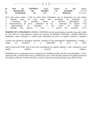 15

O        livro      de        NEEMIAS           consta         também        de     duas           partes:
I.         Reconstrução         das           muralhas           de        Jerusalém:            1,1-7,72;
II.          Proclamação          da            Lei            e          Reformas:             8,1-13,31.

Estas duas partes andam à volta de certos temas dominantes, que se apresentam por esta ordem:
1.    Neemias     passa     da      corte    persa     para     governador    de       Jerusalém:   1-2;
2.     Construção      das      muralhas,       apesar      de      inúmeras       dificuldades:    3-6;
3. Recenseamento do povo, celebração da Lei e renovação da aliança: 7-10;
4.     Repovoamento         de       Jerusalém      e       das      terras     da        Judéia:    11;
5.    Medidas     para     garantir     o    culto     e    a     pureza    dos      costumes:    12-13.

PERSPECTIVA TEOLÓGICA ESDRAS e NEEMIAS narram acontecimentos ocorridos logo após o édito
de Ciro (538 a.C.), que permitia o regresso do cativeiro da Babilônia. Mostrando a situação difícil dos
repatriados, fazem sobressair o esforço pela restauração do povo, no aspecto material e religioso.

Contêm uma admirável mensagem doutrinal, centrada em três preocupações fundamentais: o templo, a
cidade    de      Jerusalém    e       a       comunidade       do      povo      de      Deus.

Após as provas do Exílio, com as suas más conseqüências no aspecto religioso, o povo organiza-se numa
grande                  unidade                 nacional                   e                 religiosa.

Meditando na Lei, compreende como o castigo lhe foi mandado por Deus, devido à sua infidelidade, e como,
apesar de tudo, a misericórdia divina se mantém para com o resto de Israel, detentor das grandes promessas
em relação ao Messias. A Palavra de Deus é, assim, a base da reconstrução do povo que volta do Exílio.
 