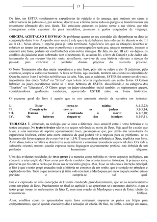 17



De fato, em ESTER condensam-se experiências de rejeição e de ameaça, que punham em causa a
sobrevivência do judaísmo e, por antítese, descreve-se a forma como todos os perigos se transformaram em
retumbante afirmação dos seus ideais. Tão entusiasta quiseram os judeus tornar a sua vitória, que não
conseguiram evitar excessos: da pura autodefesa, passaram a gestos exagerados de vingança.

ORIGEM, ACEITAÇÃO E DIVISÃO Os problemas quanto ao seu conteúdo vão desembocar na data de
composição deste livro. A opinião mais aceite é a de que o texto hebraico teria sido escrito durante o séc. III
ou II a.C.. Nessa altura, o império persa já tinha terminado. Significaria isto que as situações descritas se
referiam ao tempo dos persas, mas os problemas e as preocupações reais que, naquele momento, levavam a
escrever este livro, podiam ser confrontações com outros inimigos. De fato, no séc. III a.C. ou depois, os
conflitos do judaísmo eram sobretudo com o helenismo. E, se assim foi, o livro de Daniel e o de Judite dão
testemunho de um recurso literário muito semelhante: servir-se de uma história referente a épocas do
passado      para     enfrentar    e    combater      dramas      próprios     do     momento        presente.

O Novo Testamento não deu muita importância a este livro, pois não se refere a ele. O judaísmo, pelo
contrário, sempre o valorizou bastante. A festa de Purim, aqui iniciada, também não consta no calendário de
Qumrân, nem o livro é referido na biblioteca da seita. Mas, para o judaísmo, ESTER foi sempre um dos mais
importantes dos cinco "rolos" ou "livros" cuja leitura ocorria regularmente em certas festas. O Cânon
hebraico ou judeo-palestinense inclui só o texto hebraico de ESTER, classificando-o na categoria dos
"Escritos" ou "Literatura". O Cânon grego ou judeo-alexandrino inclui também os suplementos gregos,
considerando-os igualmente canônicos, aparecendo ESTER entre os livros históricos.

O esquema geral do livro é aquele que se nos apresenta através da narrativa em hebraico:

I.                Ester                      torna-se                    rainha:                     A,1-2,23;
II.            Conspiração                 contra               os            judeus:                3,1-5,14;
III.          Haman           é               condenado                à         morte:              6,1-7,10;
IV.          Os         hebreus              vingam-se               dos       inimigos:             8,1-F,11.

TEOLOGIA É, sobretudo, na teologia que se nota a diferença mais sensível entre o texto hebraico e os
textos em grego. No texto hebraico não existe sequer referência ao nome de Deus. Seja qual for a razão que
levou a uma narrativa de aspecto aparentemente laico, pressupõe-se que, por detrás das vicissitudes da
experiência histórica, existe uma outra instância da qual poderá vir a resposta para os problemas, se os
humanos não forem capazes de os resolver (ver 1,14). É uma evidente referência a Deus, implícita mas forte.
Além disso, toda a narrativa se desenvolve num ambiente e com uma ressonância sapiencial clara. Ora toda a
sabedoria oriental, mesmo quando expressa numa linguagem aparentemente profana, está imbuída de um
profundo                                        humanismo                                        religioso.

Uma das evidentes novidades do texto grego é a maneira como sublinha os vários aspectos teológicos, em
concreto a intervenção de Deus como providente condutor dos acontecimentos históricos. À primeira vista,
pareceria que foi esta a razão que levou aos acrescentos gregos. Mas, fosse ou não essa a intenção principal,
o fato é que o texto grego enquadra toda a história no contexto de um sonho, que é contado no princípio e
explicado no fim. Tudo o que acontecera já tinha sido revelado a Mardoqueu por meio daquele sonho: estava
previsto                     e                    cumpriu-se                     tal                    qual.

Isto é a expressão de uma concepção de História conduzida providencialmente, que vê os acontecimentos
como um plano de Deus. Precisamente no final do capítulo 4, ao aproximar-se o momento decisivo, é que o
texto grego insere os suplementos da letra C, com uma oração de Mardoqueu e outra de Ester, cheias de
ressonâncias                                                                                   bíblicas.

Aliás, conflitos como os apresentados neste livro costumam empurrar as partes em litígio para
comportamentos, que só quando excessivos dão a sensação de vitória. De fato, na Bíblia, o castigo dos maus,
 