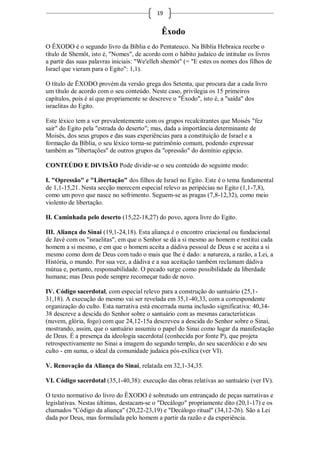 19


                                             Êxodo
O ÊXODO é o segundo livro da Bíblia e do Pentateuco. Na Bíblia Hebraica recebe o
título de Shemôt, isto é, "Nomes", de acordo com o hábito judaico de intitular os livros
a partir das suas palavras iniciais: "We'elleh shemôt" (= "E estes os nomes dos filhos de
Israel que vieram para o Egito": 1,1).

O título de ÊXODO provém da versão grega dos Setenta, que procura dar a cada livro
um título de acordo com o seu conteúdo. Neste caso, privilegia os 15 primeiros
capítulos, pois é aí que propriamente se descreve o "Êxodo", isto é, a "saída" dos
israelitas do Egito.

Este léxico tem a ver prevalentemente com os grupos recalcitrantes que Moisés "fez
sair" do Egito pela "estrada do deserto"; mas, dada a importância determinante de
Moisés, dos seus grupos e das suas experiências para a constituição de Israel e a
formação da Bíblia, o seu léxico torna-se patrimônio comum, podendo expressar
também as "libertações" de outros grupos da "opressão" do domínio egípcio.

CONTEÚDO E DIVISÃO Pode dividir-se o seu conteúdo do seguinte modo:

I. "Opressão" e "Libertação" dos filhos de Israel no Egito. Este é o tema fundamental
de 1,1-15,21. Nesta secção merecem especial relevo as peripécias no Egito (1,1-7,8),
como um povo que nasce no sofrimento. Seguem-se as pragas (7,8-12,32), como meio
violento de libertação.

II. Caminhada pelo deserto (15,22-18,27) do povo, agora livre do Egito.

III. Aliança do Sinai (19,1-24,18). Esta aliança é o encontro criacional ou fundacional
de Javé com os "israelitas", em que o Senhor se dá a si mesmo ao homem e restitui cada
homem a si mesmo, e em que o homem aceita a dádiva pessoal de Deus e se aceita a si
mesmo como dom de Deus com tudo o mais que lhe é dado: a natureza, a razão, a Lei, a
História, o mundo. Por sua vez, a dádiva e a sua aceitação também reclamam dádiva
mútua e, portanto, responsabilidade. O pecado surge como possibilidade da liberdade
humana; mas Deus pode sempre recomeçar tudo de novo.

IV. Código sacerdotal, com especial relevo para a construção do santuário (25,1-
31,18). A execução do mesmo vai ser revelada em 35,1-40,33, com a correspondente
organização do culto. Esta narrativa está encerrada numa inclusão significativa: 40,34-
38 descreve a descida do Senhor sobre o santuário com as mesmas características
(nuvem, glória, fogo) com que 24,12-15a descreveu a descida do Senhor sobre o Sinai,
mostrando, assim, que o santuário assumiu o papel do Sinai como lugar da manifestação
de Deus. É a presença da ideologia sacerdotal (conhecida por fonte P), que projeta
retrospectivamente no Sinai a imagem do segundo templo, do seu sacerdócio e do seu
culto - em suma, o ideal da comunidade judaica pós-exílica (ver VI).

V. Renovação da Aliança do Sinai, relatada em 32,1-34,35.

VI. Código sacerdotal (35,1-40,38): execução das obras relativas ao santuário (ver IV).

O texto normativo do livro do ÊXODO é sobretudo um entrançado de peças narrativas e
legislativas. Nestas últimas, destacam-se o "Decálogo" propriamente dito (20,1-17) e os
chamados "Código da aliança" (20,22-23,19) e "Decálogo ritual" (34,12-26). São a Lei
dada por Deus, mas formulada pelo homem a partir da razão e da experiência.
 