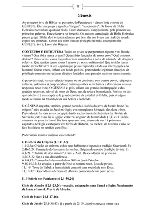 21


                                            Gênesis
Ao primeiro livro da Bíblia - e, portanto, do Pentateuco - damos hoje o nome de
GÊNESIS. É termo grego e significa "origem", "nascimento". Os livros da Bíblia
Hebraica não tinham qualquer título. Eram chamados, simplesmente, pela primeira ou
primeiras palavras. Este chamava-se berechit. Os autores da tradução da Bíblia Hebraica
para o grego (Bíblia dos Setenta) acharam por bem dar aos livros um título de acordo
com o seu conteúdo. Como este livro trata do princípio de tudo, chamaram-lhe
GÊNESIS, isto é, Livro das Origens.

CONTEÚDO E ESTRUTURA Todos os povos se perguntaram alguma vez: Donde
viemos? Qual foi a nossa origem? Quem foi o fundador do nosso povo? Qual o nosso
destino? Umas vezes, essas perguntas eram formuladas a partir de situações de desgraça
coletiva: Que sentido tem o nosso fracasso e o nosso sofrimento? Que sentido tem a
morte irremediável? Há um Alguém que possa responder a todas as interrogações do
homem? Outras vezes, tinham um fundo político, pretendendo legitimar situações de
privilégio presente ou reclamar direitos fundados num passado mais ou menos remoto.

O povo de Israel, na sua reflexão interna ou no confronto com outros povos, religiões e
culturas, colocou a si próprio estas e outras questões semelhantes e deixou-nos as suas
respostas neste livro. O GÊNESIS é, pois, o livro das grandes interrogações e das
grandes respostas, não só do povo de Deus, mas de toda a humanidade. Por isso se diz
que este livro é uma espécie de grande pórtico da catedral da Bíblia, pois de algum
modo a resume na totalidade da sua beleza e conteúdo.

O GÊNESIS engloba, também, grande parte da História do povo de Israel: desde "as
origens" até à estadia de Jacob no Egito e a conseqüente formação das doze tribos.
Pretendendo dar-nos uma concepção histórica, horizontal e dinâmica da História da
Salvação, este livro faz a ligação entre "as origens" da humanidade (1,1) e a História
concreta do povo de Israel. Por isso apresenta-nos, sobretudo nos 11 primeiros
capítulos, teologia e catequese em forma de História, ou melhor, de histórias e não de
fato históricos no sentido científico.

Poderíamos resumir assim o seu conteúdo:

I. História das Origens (1,1-11,32)
1,1-2,4a: Criação do universo e dos seus habitantes (segundo a tradição Sacerdotal: P).
2,4b-3,24: Formação do homem e da mulher. Origem do pecado (tradição Javista: J).
4,1-24: "História de dois irmãos", Caim e Abel. Descendência do primeiro.
4,25-5,32: Set e a sua descendência.
6,1-9,17: Corrupção da humanidade e Dilúvio (anti-Criação).
9,18-10,32: Re-criação, a partir de Noé, o homem novo. Lista de povos.
11,1-9: Torre de Babel: a humanidade constrói uma sociedade sem Deus.
11,10-32: Descendência de Sem até Abraão, promessa de um povo novo.

II. História dos Patriarcas (12,1-50,26)

Ciclo de Abraão (12,1-23,20): vocação, emigração para Canaã e Egito. Nascimento
de Isaac e Ismael. Morte de Abraão.

Ciclo de Isaac (24,1-27,46).

Ciclo de Jacob (28,1-36,43): já a partir de 25,19, Jacob começa a tornar-se a
 