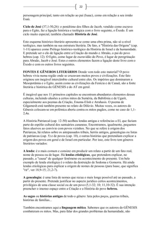 22

personagem principal, tanto em relação ao pai (Isaac), como em relação a seu irmão
Esaú.

Ciclo de José (37,1-50,26): o penúltimo dos filhos de Jacob, vendido como escravo
para o Egito, faz a ligação histórica e teológica com o livro seguinte, o Êxodo. É um
ciclo muito especial, também chamado História de José.

Este esquema histórico-literário apresenta-se como uma obra prima, não só a nível
teológico, mas também na sua estrutura literária. De fato, a "História das Origens" (cap.
1-11) aparece como Prólogo histórico-teológico da História de Israel e da humanidade.
E pretende ser o elo de ligação entre a Criação do mundo e Abraão, o pai do povo
hebreu (cap. 12). O Egito, como lugar de escravidão do Povo, é lugar de peregrinação
para Abraão, Jacob e José. Estes e outros elementos fazem a ligação deste livro com o
Êxodo e com os outros livros seguintes.

FONTES E GÊNEROS LITERÁRIOS Donde vem todo este material? O povo
hebreu vivia numa região onde se cruzavam muitos povos e civilizações. Este fato
originou um inegável intercâmbio cultural entre eles. Os impérios que dominaram a
Mesopotâmia e o Egito, assim como as civilizações da Fenícia e de Canaã, são a fonte
literária e histórica do GÉNESIS e do AT em geral.

É inegável que nos 11 primeiros capítulos se encontram abundantes elementos dessas
culturas, incluindo alusões a certos mitos da Suméria, da Babilônia e de Ugarit,
especialmente aos poemas da Criação, Enuma-Elish e Atrahasis. O poema de
Gilgamesh está também presente no relato do Dilúvio. Muitas vezes, os autores do
Gênesis colocam-se em polêmica aberta contra os mitos pagãos, como no caso de 1,1-
2,4a.

A História Patriarcal (cap. 12-50) acolheu lendas antigas e referências a El, que faziam
parte do espólio cultural dos santuários cananeus. Encontramos, igualmente, pequenos
fatos alusivos ao convívio com povos vizinhos. No que se refere à origem dos
Patriarcas, há relatos sobre os antepassados tribais, heróis antigos, genealogias ou listas
de patriarcas (cap. 5) e de povos (cap. 10), e outras histórias que pretendiam explicar a
origem dos povos em geral e de Israel em particular. Por isso, este livro tem gêneros
literários variados:

A lenda: é o mais comum e consiste em produzir um relato a partir de um fato real,
nome de pessoa ou de lugar. Há lendas etiológicas, que pretendem explicar, no
passado, a "causa" de qualquer fenômeno ou acontecimento do presente. Um belo
exemplo de lenda etiológica é o relato da destruição de Sodoma e Gomorra. Há ainda
lendas etiológicas para explicar a origem de nomes de pessoas (para Isaac, que significa
"rir", ver 18,9-15; 21,2-7).

A genealogia: é uma lista de nomes que recua o mais longe possível até ao passado, a
partir do presente. Pretende justificar no aspecto jurídico certos acontecimentos,
privilégios de uma classe social ou de um povo (5,1-32; 10; 11,10-32). É sua intenção
preencher o imenso espaço entre a Criação e a História do povo hebreu.

As sagas ou histórias antigas de todo o gênero: luta pelos poços, guerras tribais,
histórias de famílias...

Também encontramos aqui a linguagem mítica. Sabemos que os autores do GÊNESIS
combateram os mitos. Mas, para falar dos grandes problemas da humanidade, não
 
