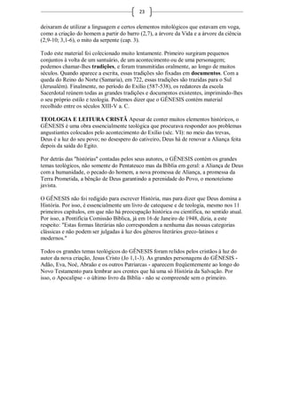 23

deixaram de utilizar a linguagem e certos elementos mitológicos que estavam em voga,
como a criação do homem a partir do barro (2,7), a árvore da Vida e a árvore da ciência
(2,9-10; 3,1-6), o mito da serpente (cap. 3).

Todo este material foi colecionado muito lentamente. Primeiro surgiram pequenos
conjuntos à volta de um santuário, de um acontecimento ou de uma personagem;
podemos chamar-lhes tradições, e foram transmitidas oralmente, ao longo de muitos
séculos. Quando aparece a escrita, essas tradições são fixadas em documentos. Com a
queda do Reino do Norte (Samaria), em 722, essas tradições são trazidas para o Sul
(Jerusalém). Finalmente, no período do Exílio (587-538), os redatores da escola
Sacerdotal reúnem todas as grandes tradições e documentos existentes, imprimindo-lhes
o seu próprio estilo e teologia. Podemos dizer que o GÊNESIS contém material
recolhido entre os séculos XIII-V a. C.

TEOLOGIA E LEITURA CRISTÃ Apesar de conter muitos elementos históricos, o
GÊNESIS é uma obra essencialmente teológica que procurava responder aos problemas
angustiantes colocados pelo acontecimento do Exílio (séc. VI): no meio das trevas,
Deus é a luz do seu povo; no desespero do cativeiro, Deus há de renovar a Aliança feita
depois da saída do Egito.

Por detrás das "histórias" contadas pelos seus autores, o GÊNESIS contém os grandes
temas teológicos, não somente do Pentateuco mas da Bíblia em geral: a Aliança de Deus
com a humanidade, o pecado do homem, a nova promessa de Aliança, a promessa da
Terra Prometida, a bênção de Deus garantindo a perenidade do Povo, o monoteísmo
javista.

O GÊNESIS não foi redigido para escrever História, mas para dizer que Deus domina a
História. Por isso, é essencialmente um livro de catequese e de teologia, mesmo nos 11
primeiros capítulos, em que não há preocupação histórica ou científica, no sentido atual.
Por isso, a Pontifícia Comissão Bíblica, já em 16 de Janeiro de 1948, dizia, a este
respeito: "Estas formas literárias não correspondem a nenhuma das nossas categorias
clássicas e não podem ser julgadas à luz dos gêneros literários greco-latinos e
modernos."

Todos os grandes temas teológicos do GÊNESIS foram relidos pelos cristãos à luz do
autor da nova criação, Jesus Cristo (Jo 1,1-3). As grandes personagens do GÊNESIS -
Adão, Eva, Noé, Abraão e os outros Patriarcas - aparecem freqüentemente ao longo do
Novo Testamento para lembrar aos crentes que há uma só História da Salvação. Por
isso, o Apocalipse - o último livro da Bíblia - não se compreende sem o primeiro.
 