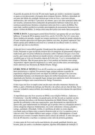24


                                                  Jó
A questão da autoria do livro de JÓ está muito ligada aos modos e momentos segundo
os quais se terá processado a formação deste conjunto literário. Definir a identidade de
um autor por detrás da variedade literária que existe no livro, e que mais adiante
analisaremos, não será fácil. É provável, no entanto, que o seu autor principal tenha sido
um israelita, certamente bom conhecedor do pensamento hebraico tradicional; daí os
contínuos paralelismos literários e doutrinais entre este livro e outros da Bíblia. Por
outro lado, também conhecia as grandes preocupações do pensamento humanista nos
países vizinhos da Bíblia. A síntese entre estes dois pólos está muito bem conseguida.

NOME E DATA A personagem central desta história é que parece não ser uma figura
hebraica. O nome de JÓ só aparece neste livro, em Ez 14,14.20 e Tg 5,11, como uma
figura lendária do passado, situado nos tempos patriarcais e dotado de grande sabedoria.
O autor israelita aproveitou tal figura para elaborar esta obra, do gênero sapiencial. Isto
denota apreço pela sabedoria universal ou a vontade de reconhecer todos os valores,
onde quer que eles se encontrem.

A data do livro é outra difícil questão. Grande parte dos estudiosos situa--o após o
Exílio, baseando-se quer na dúvida corajosa face às categorias do pensamento religioso
tradicional, quer em certas influências aramaicas sobre o hebraico em que o livro está
escrito, quer numa certa abertura ao mundo exterior a Israel, para contrariar o ambiente
xenófobo que se vivia em Jerusalém, depois do Exílio (séc. V a.C.), testemunhado em
Esdras e Neemias. Mas há quem pense que o livro poderia ser bastante mais antigo.
Argumentos: alguns aspectos lingüísticos e o tema, que já tinha raízes em realizações
muito anteriores nas literaturas do Médio Oriente Antigo.

LIVRO, TEMA E TEXTO O livro de JÓ constitui, no contexto da Bíblia, um dado
bem característico e original. Em primeiro lugar, porque enfrenta a questão da
experiência religiosa pessoal como um objeto de reflexão e porque o faz com uma
profundidade humana e um dramatismo dignos do melhor humanismo e da mais
requintada arte literária; em segundo lugar, porque nem representa muito diretamente a
linguagem teológica mais característica do Antigo Testamento.

O fato é que este livro se impôs como um dos mais elevados momentos literários da
Bíblia; e, para a História da teologia, da filosofia e da cultura, até aos dias de hoje, ficou
a ser um verdadeiro marco miliário da tomada de consciência dos dramas da experiência
humana.

A importância que este livro assumiu na Bíblia e nas religiões bíblicas - Judaísmo e
Cristianismo - veio-lhe também, em grande parte, do fato de nele se exprimir um dos
temas máximos da cultura e da literatura humanistas do Médio Oriente Antigo. É a
questão do sofrimento e das suas repercussões, quer diretamente na experiência de
quem sofre, quer indiretamente na interação que se produz entre as concepções morais e
outras categorias religiosas fundamentais, tais como sofrimento e doença, pecado e
castigo, santidade e felicidade. Enfim, é o problema de saber se existe alguma
correlação justa ou lógica entre a maneira honesta como se vive e a maneira como a
vida nos corre. Nos tempos bíblicos mais antigos, o Egito, a Mesopotâmia e Canaã
deixaram-nos exímios exemplos literários deste esforço de reflexão. É entre eles que o
livro de JÓ encontra a sua base e se destaca como valor de primeira grandeza.

A maior parte do livro está escrita num hebraico de grande qualidade literária, que
levanta, pelo seu estilo e vocabulário originais, algumas dificuldades de tradução. É
 