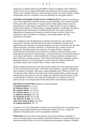 25

natural que os simples leitores de uma Bíblia o notem ao comparar várias traduções e
verificar como estas assinalam dificuldades de tradução de vários termos e passagens.
Muito se tem estudado sobre ele e muito há ainda a estudar até se poder atingir a melhor
compreensão, tanto do vocabulário como das subtilezas de construção sintática.

GÉNERO LITERÁRIO, ESTRUTURA E FORMAÇÃO Do ponto de vista literário,
o livro de JÓ apresenta-se dividido em duas secções principais, que se notam bem pela
forma, pelo estilo e pelas idéias. A secção inicial e a final, ambas escritas em prosa,
apresentam-nos a personagem central do livro, a figura de JÓ. É o que, no esquema
proposto mais adiante, se chama prólogo e epílogo biográficos. No prólogo, JÓ aparece
bem situado numa vida honesta e simultaneamente feliz; mas, depois, passa por
experiências de desgraça que levantam a questão de saber se ele era, de fato, ou se
continuou ou não a ser honesto; no epílogo, a sua situação aparece, por fim,
inteiramente restaurada.

Esta evolução na ação dá importância à segunda secção do livro, que constitui a sua
maior parte. Toda ela é uma discussão acesa sobre os problemas suscitados pelo
aparecimento do sofrimento e de grandes desgraças na vida de um homem que não tinha
culpa nem pecado. Esta parte em poesia é o essencial do livro, embora assente na
situação de vida descrita pelo texto em prosa. O modelo literário é inspirado
possivelmente nas discussões que se faziam nos ambientes culturais da época. Cada
amigo apresenta um tipo de argumentação, e a discussão decorre, sem que JÓ, apesar do
seu estado de sofrimento, se mostre desfalecido. Até para esclarecer as relações com
Deus é utilizado o mesmo esquema. Numa intervenção final, Deus responde a todas as
discussões anteriores. O livro apresenta-se, assim, como um autêntico tribunal de
consciência, para o qual o próprio Deus é citado e onde toma assento.

Muitos estudiosos pensam que estas duas secções podem não ser da mesma época nem
ter sido escritas pelo mesmo autor. A primeira é mais popular; a segunda é claramente
mais complexa e profunda. Além disso, a parte designada como "Discurso de Eliú" (32-
37) apresenta claros indícios de ter sido acrescentada posteriormente, quanto mais não
seja porque ele não aparece na lista dos amigos que, segundo a narrativa inicial, foram
ter com JÓ para o consolar. Estes aspectos da formação e da estrutura do livro são
indícios de que a sua redação pode ter tido uma história razoavelmente complexa.

DIVISÃO E CONTEÚDO Propomos o esquema seguinte:
I. Prólogo biográfico: 1,1-2,13;
II. Primeiro debate: 3,1-14,22;
III. Segundo debate: 15,1-21,34;
IV. Terceiro debate: 22,1-27,23;
V. Elogio da sabedoria: 28,1-28;
VI. Monólogo de JÓ: 29,1-31,40;
VII. Discurso de Eliú: 32,1-37,24;
VIII. Intervenção de Deus: 38,1-42,6;
IX. Epílogo biográfico: 42,7-17.

Os números VI, VII e VIII podiam constituir uma roda dialogal final, mas dotada de um
espírito razoavelmente diferente dos três primeiros debates. Por isso, o elogio da
sabedoria (28) poderia estar a servir de separador e transição.

TEOLOGIA O livro de JÓ é essencialmente uma obra de reflexão e meditação; é
mesmo um espaço para levantar questões ainda hoje dramáticas. Chamar teologia ao seu
pensamento pode até fazer crer que ali se apresenta uma catequese ortodoxa e tranqüila.
 