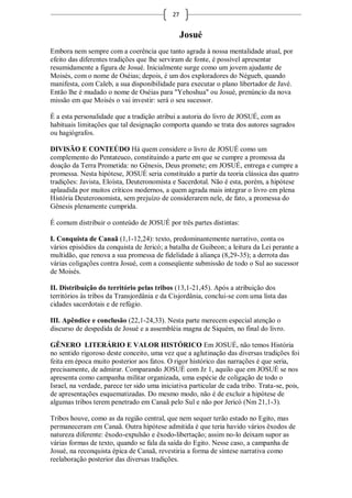 27


                                                  Josué
Embora nem sempre com a coerência que tanto agrada à nossa mentalidade atual, por
efeito das diferentes tradições que lhe serviram de fonte, é possível apresentar
resumidamente a figura de Josué. Inicialmente surge como um jovem ajudante de
Moisés, com o nome de Oséias; depois, é um dos exploradores do Négueb, quando
manifesta, com Caleb, a sua disponibilidade para executar o plano libertador de Javé.
Então lhe é mudado o nome de Oséias para "Yehoshua" ou Josué, prenúncio da nova
missão em que Moisés o vai investir: será o seu sucessor.

É a esta personalidade que a tradição atribui a autoria do livro de JOSUÉ, com as
habituais limitações que tal designação comporta quando se trata dos autores sagrados
ou hagiógrafos.

DIVISÃO E CONTEÚDO Há quem considere o livro de JOSUÉ como um
complemento do Pentateuco, constituindo a parte em que se cumpre a promessa da
doação da Terra Prometida: no Gênesis, Deus promete; em JOSUÉ, entrega e cumpre a
promessa. Nesta hipótese, JOSUÉ seria constituído a partir da teoria clássica das quatro
tradições: Javista, Eloísta, Deuteronomista e Sacerdotal. Não é esta, porém, a hipótese
aplaudida por muitos críticos modernos, a quem agrada mais integrar o livro em plena
História Deuteronomista, sem prejuízo de considerarem nele, de fato, a promessa do
Gênesis plenamente cumprida.

É comum distribuir o conteúdo de JOSUÉ por três partes distintas:

I. Conquista de Canaã (1,1-12,24): texto, predominantemente narrativo, conta os
vários episódios da conquista de Jericó; a batalha de Guibeon; a leitura da Lei perante a
multidão, que renova a sua promessa de fidelidade à aliança (8,29-35); a derrota das
várias coligações contra Josué, com a conseqüente submissão de todo o Sul ao sucessor
de Moisés.

II. Distribuição do território pelas tribos (13,1-21,45). Após a atribuição dos
territórios às tribos da Transjordânia e da Cisjordânia, conclui-se com uma lista das
cidades sacerdotais e de refúgio.

III. Apêndice e conclusão (22,1-24,33). Nesta parte merecem especial atenção o
discurso de despedida de Josué e a assembléia magna de Siquém, no final do livro.

GÊNERO LITERÁRIO E VALOR HISTÓRICO Em JOSUÉ, não temos História
no sentido rigoroso deste conceito, uma vez que a aglutinação das diversas tradições foi
feita em época muito posterior aos fatos. O rigor histórico das narrações é que seria,
precisamente, de admirar. Comparando JOSUÉ com Jz 1, aquilo que em JOSUÉ se nos
apresenta como campanha militar organizada, uma espécie de coligação de todo o
Israel, na verdade, parece ter sido uma iniciativa particular de cada tribo. Trata-se, pois,
de apresentações esquematizadas. Do mesmo modo, não é de excluir a hipótese de
algumas tribos terem penetrado em Canaã pelo Sul e não por Jericó (Nm 21,1-3).

Tribos houve, como as da região central, que nem sequer terão estado no Egito, mas
permaneceram em Canaã. Outra hipótese admitida é que teria havido vários êxodos de
natureza diferente: êxodo-expulsão e êxodo-libertação; assim no-lo deixam supor as
várias formas de texto, quando se fala da saída do Egito. Nesse caso, a campanha de
Josué, na reconquista épica de Canaã, revestiria a forma de síntese narrativa como
reelaboração posterior das diversas tradições.
 