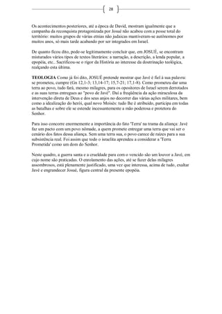 28



Os acontecimentos posteriores, até a época de David, mostram igualmente que a
campanha da reconquista protagonizada por Josué não acabou com a posse total do
território: muitos grupos de várias etnias não judaicas mantiveram-se autônomos por
muitos anos, só mais tarde acabando por ser integrados em Israel.

De quanto ficou dito, pode-se legitimamente concluir que, em JOSUÉ, se encontram
misturados vários tipos de textos literários: a narração, a descrição, a lenda popular, a
epopéia, etc.. Sacrificou-se o rigor da História ao interesse da doutrinação teológica,
realçando esta última.

TEOLOGIA Como já foi dito, JOSUÉ pretende mostrar que Javé é fiel à sua palavra:
se prometeu, cumpre (Gn 12,1-3; 13,14-17; 15,7-21; 17,1-8). Como prometeu dar uma
terra ao povo, tudo fará, mesmo milagres, para os opositores de Israel serem derrotados
e as suas terras entregues ao "povo de Javé". Daí a freqüência da ação miraculosa da
intervenção direta de Deus e dos seus anjos no decorrer das várias ações militares, bem
como a idealização do herói, qual novo Moisés: tudo lhe é atribuído, participa em todas
as batalhas e sobre ele se estende incessantemente a mão poderosa e protetora do
Senhor.

Para isso concorre enormemente a importância do fato 'Terra' na trama da aliança: Javé
faz um pacto com um povo nômade, a quem promete entregar uma terra que vai ser o
cenário dos fatos dessa aliança. Sem uma terra sua, o povo carece de raízes para a sua
subsistência real. Foi assim que todo o israelita aprendeu a considerar a 'Terra
Prometida' como um dom do Senhor.

Neste quadro, a guerra santa e a crueldade para com o vencido são um louvor a Javé, em
cujo nome são praticadas. O enrolamento das ações, até se fazer delas milagres
assombrosos, está plenamente justificado, uma vez que interessa, acima de tudo, exaltar
Javé e engrandecer Josué, figura central da presente epopéia.
 