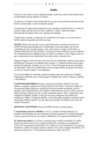 29


                                              Judite
Este livro, cujo nome é o da sua figura principal, mostra-nos como Israel domina todas
as dificuldades quando obedece ao Senhor.

As pessoas e os lugares nele descritos fazem crer que o autor pretendeu dar-lhes nomes
fictícios, embora não se saiba exatamente porquê.

O significado de alguns deles quadra bem com o próprio conteúdo do livro. O nome da
heroína, Judite, que lhe serve de título, simboliza "a judia", expressão frágil e
desamparada do próprio Israel, sob a ameaça dos inimigos.

O importante, contudo, é a lição que nos é dada pelo seu cântico: só os que temem o
Senhor podem ser grandes em todas as coisas.

TEXTO Aquele que terá sido o texto original hebraico ou aramaico do Livro de
JUDITE há muito que desapareceu. O testemunho escrito que chegou até nós era
constituído por três recensões gregas, uma versão siríaca, a antiga versão latina e a
tradução latina feita por São Jerônimo. As poucas recensões hebraicas que se conhecem
são consideradas pouco fidedignas para nos darem a conhecer o texto original, uma vez
que se apresentam como elaborações livres feitas sobre o mesmo texto.

Segundo Orígenes e São Jerônimo, este livro não era considerado canônico pelos judeus
da Palestina. Entretanto, foi traduzido pelo Targum, e o Talmude atribuiu-lhe um grau
inferior de inspiração. Contudo, no séc. I d.C. o livro fazia parte do cânone dos judeus
de Alexandria. Tudo isto contribuiu para o fato de alguns Padres da Igreja terem posto
em causa, e mesmo negado, a sua inspiração.

O texto desta Bíblia foi traduzido a partir da edição crítica dos Setenta de A. Rahlfs,
Septuaginta, elaborada com os textos gregos recolhidos dos códices Vaticano, Sinaítico
e Alexandrino.

CONTEXTO HISTÓRICO Estamos, muito provavelmente, diante de um texto
didático, composto a partir de um núcleo original. Com efeito, o texto que chegou até
nós apresenta dados históricos e geográficos que põem muitos problemas, quer de
situação, quer de identificação. Por exemplo: Nabucodonosor é posto a lutar contra um
Medo, de nome Arfaxad, que não se sabe exatamente quem é. Diz-se, igualmente, que
conquistou Ecbátana, quando se sabe que ele nunca conquistou esta cidade nem
combateu os Medos. A cidade de Betúlia, o Sumo Sacerdote Joaquim e a própria Judite,
excetuando a filha de Jacob e Lia, não aparecem referidos em nenhum outro texto do
Antigo Testamento.

DIVISÃO E CONTEÚDO O livro de JUDITE divide-se em duas partes:

I. Antecedentes do cerco a Betúlia (1,1-6,21): o poder de Nabucodonosor (1);
expedição de Holofernes (2); procedimento das nações gentias (3); os Judeus preparam-
se para a guerra (4); discurso de Aquior a Holofernes (5); resposta de Holofernes (6).

II. Vitória dos Judeus (7,1-16,25): a situação torna-se difícil em Betúlia (7); Judite
diante dos chefes do povo (8); a oração de Judite (9); a caminho do acampamento
assírio (10); na presença de Holofernes (11); Judite na ceia de Holofernes (12); regresso
triunfante à cidade (13); ataque contra os assírios (14); vitória completa dos Judeus (15);
cântico de Judite (16,1-17); conclusão da história de Judite (16,18-25).
 