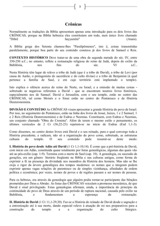 3




                                          Crônicas
Normalmente as traduções da Bíblia apresentam apenas uma introdução para os dois livros das
CRÔNICAS, porque na Bíblia hebraica eles constituíam um todo, num único livro chamado
"Dibrê                                 hayyamîm"                                   (Anais).

A Bíblia grega dos Setenta chamou-lhes "Paralipômenos", isto é, coisas transmitidas
paralelamente, porque boa parte do seu conteúdo constava já dos livros de Samuel e Reis.

CONTEXTO HISTÓRICO Deve tratar-se de uma obra da segunda metade do séc. IV, entre
350-250 a.C.; no entanto, reflete a restauração religiosa do reino de Judá, depois do exílio da
Babilônia,          nos            fins           do            séc.         VI            a.C..

Nesta História têm lugar de relevo a tribo de Judá (que é a tribo de David), a tribo de Levi (por
causa de Aarão, o protagonista do sacerdócio e do culto divino) e a tribo de Benjamim (à qual
pertence a família de Saul, e em cujo território está implantado o templo).

Isto explica o silêncio acerca do reino do Norte, ou Israel, e a omissão de muitas coisas -
sobretudo as negativas referentes a David - que se encontram noutros livros históricos,
especialmente nos de Samuel. David e Jerusalém, com o seu templo, estão no centro das
CRÔNICAS, tal como Moisés e o Sinai estão no centro do Pentateuco e da História
Deuteronomista.

DIVISÃO E CONTEÚDO As CRÔNICAS visam apresentar a grande História do povo de Israel.
Por isso, no seguimento do Pentateuco, estão na linha dos livros de Josué, Juízes, 1 e 2 Samuel, 1
e 2 Reis (História Deuteronomista) e de Esdras e Neemias. Constituem, com Esdras e Neemias,
um conjunto chamado "Obra do Cronista". Além de terem o mesmo estilo e pensamento, os
últimos versículos de 2 Cr (36,22-23) repetem-se no início de Esdras (Esd 1,1-3).

Como dissemos, no centro destes livros está David e o seu reinado, para o qual converge toda a
História precedente, e radicam, não só a organização do povo como, sobretudo, as estruturas
cultuais    do    templo.     O    seu     conteúdo     pode    resumir-se     deste    modo:

I. História do povo desde Adão até David (1 Cr 1,1-10,14). É como que a pré-história de David,
com início em Adão, constituída quase totalmente por listas genealógicas, algumas das quais vão
até ao pós-exílio (cap. 1-9). Termina com a morte de Saul (cap. 10). A genealogia, ou sucessão de
gerações, era um gênero literário freqüente na Bíblia e nas culturas antigas, como forma de
exprimir a fé na presença da divindade nos meandros da História dos homens. Mas não se lhe
exija o rigor da árvore genealógica dos tempos modernos: os nomes que a integram podem
exprimir apenas vagas relações de parentesco ou de simples vizinhança, afinidades de ordem
política e econômica; por vezes, nomes de povos e de regiões passam a ser nomes de pessoas.

Para os hebreus, era através da genealogia que alguém podia tornar-se participante das bênçãos
prometidas por Deus a Abraão. As listas das CRÔNICAS veiculam a promessa messiânica, de que
David é sinal privilegiado. Estas genealogias afirmam, ainda, a importância do princípio da
continuidade do povo de Deus através de um período de ruptura nacional, causada pelo exílio na
Babilônia,        e        fundamentam         a       esperança        da         restauração.

II. História de David (1 Cr 11,1-29,30). Faz-se a História do reinado de David desde a sagração e
a entronização até à sua morte, dando especial relevo à atuação do rei nos preparativos para a
construção       do      templo      e      a      organização        do     culto      litúrgico.
 