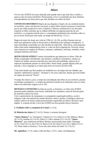 31


                                               Júizes
O Livro dos JUÍZES foi assim chamado pelo grande relevo que nele têm os chefes a
quem se deu tal nome (chofetîm). Praticamente o livro é constituído por doze histórias
correspondentes aos doze juízes que nele desfilam aos olhos do leitor.

CONTEXTO HISTÓRICO Depois da sua chegada a Canaã e do seu estabelecimento
no território, como está descrito em Josué, as doze tribos ficaram um pouco à mercê dos
povos que ainda ocupavam a terra. Cananeus e filisteus continuavam a sua luta para
expulsar as tribos israelitas que se tinham infiltrado em algumas parcelas do seu
território; e a conquista total da terra e o conseqüente predomínio dos israelitas sobre os
povos locais ficará para mais tarde, no tempo de David (séc. X a.C.).

Depois da morte de Josué, por volta de 1200 a.C. (Js 24), as tribos ficaram sem um
chefe que aglutinasse todas as forças para se defenderem dos inimigos estrangeiros. A
única autoridade constituída era a dos anciãos de cada tribo. Além disso, estas pequenas
tribos eram muito independentes entre si, e não era fácil congregá-las. Ficavam, assim,
mais expostas aos ataques de filisteus, cananeus, madianitas, amonitas, moabitas, todos
inimigos históricos de Israel.

QUEM SÃO OS JUÍZES É nestas circunstâncias que aparecem os Juízes. Não são
chefes constituídos oficialmente, mas homens e mulheres carismáticos, atentos ao
Espírito do Senhor, pessoas marcadas por uma forte personalidade, capazes de se
imporem moralmente perante as outras tribos. Deste modo, quando alguma tribo era
atacada, o Juiz congregava as outras para irem em socorro da tribo irmã.

Uma outra função que lhes poderia ser atribuída era a de julgar (da raiz chaphat, que
significa "administrar a justiça", "proteger"), em casos especiais, função que terá estado
na origem do nome de "Juízes".

O tempo dos Juízes é, pois, o tempo da consolidação das tribos no seu território, perante
os inimigos estrangeiros, e o tempo das primeiras tentativas de federação entre as várias
tribos com diferentes origens (ver Js 24).

DIVISÃO E CONTEÚDO Na falta de escrita, as histórias e os feitos dos JUÍZES
passaram pelas tradições orais locais, sobretudo nos santuários, antes de fazerem parte
da memória coletiva de Israel.
Com o aparecimento da monarquia e a conseqüente organização política, social e
religiosa, todo este material de caráter histórico, mítico, poético e etiológico entrou no
espólio coletivo de Israel, sendo posteriormente organizado por blocos literários mais
amplos. É costume dividir o livro dos JUÍZES em dois grandes blocos literários:

I. Tradições sobre a conquista de Canaã (1,1-3,6).

II. História dos Juízes (3,7-16,31). Nestes, é costume distinguir:

"Juízes Maiores" ou "salvadores": Oteniel (3,7-11), Eúde (3,12-30), Débora e Barac
(4,1-5,32), Gedeão (6,11-8,35), Jefté (11,1-40) e Sansão (13,1-16,31); "Juízes
Menores", que constituem um bloco literário acrescentado mais tarde: Chamegar
(3,31), Tola (10,1-2), Jair (10,3-5), Ibsan (12,8-10), Elon (12,11-12) e Abdon (12,13-
15). Deste modo se formou o "Livro dos doze Juízes de Israel" (3,7-16,31).

III. Apêndices: 17-18, sobre a tribo de Dan, e 19-21, sobre a de Benjamim.
 