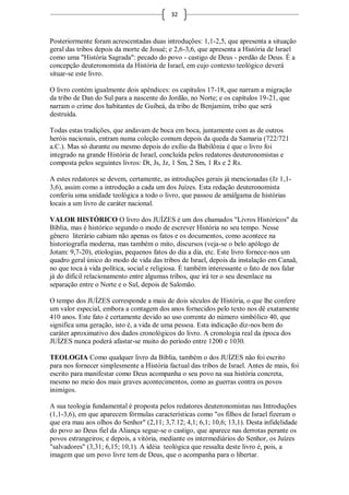 32



Posteriormente foram acrescentadas duas introduções: 1,1-2,5, que apresenta a situação
geral das tribos depois da morte de Josué; e 2,6-3,6, que apresenta a História de Israel
como uma "História Sagrada": pecado do povo - castigo de Deus - perdão de Deus. É a
concepção deuteronomista da História de Israel, em cujo contexto teológico deverá
situar-se este livro.

O livro contém igualmente dois apêndices: os capítulos 17-18, que narram a migração
da tribo de Dan do Sul para a nascente do Jordão, no Norte; e os capítulos 19-21, que
narram o crime dos habitantes de Guibeá, da tribo de Benjamim, tribo que será
destruída.

Todas estas tradições, que andavam de boca em boca, juntamente com as de outros
heróis nacionais, entram numa coleção comum depois da queda da Samaria (722/721
a.C.). Mas só durante ou mesmo depois do exílio da Babilônia é que o livro foi
integrado na grande História de Israel, concluída pelos redatores deuteronomistas e
composta pelos seguintes livros: Dt, Js, Jz, 1 Sm, 2 Sm, 1 Rs e 2 Rs.

A estes redatores se devem, certamente, as introduções gerais já mencionadas (Jz 1,1-
3,6), assim como a introdução a cada um dos Juízes. Esta redação deuteronomista
conferiu uma unidade teológica a todo o livro, que passou de amálgama de histórias
locais a um livro de caráter nacional.

VALOR HISTÓRICO O livro dos JUÍZES é um dos chamados "Livros Históricos" da
Bíblia, mas é histórico segundo o modo de escrever História no seu tempo. Nesse
gênero literário cabiam não apenas os fatos e os documentos, como acontece na
historiografia moderna, mas também o mito, discursos (veja-se o belo apólogo de
Jotam: 9,7-20), etiologias, pequenos fatos do dia a dia, etc. Este livro fornece-nos um
quadro geral único do modo de vida das tribos de Israel, depois da instalação em Canaã,
no que toca à vida política, social e religiosa. É também interessante o fato de nos falar
já do difícil relacionamento entre algumas tribos, que irá ter o seu desenlace na
separação entre o Norte e o Sul, depois de Salomão.

O tempo dos JUÍZES corresponde a mais de dois séculos de História, o que lhe confere
um valor especial, embora a contagem dos anos fornecidos pelo texto nos dê exatamente
410 anos. Este fato é certamente devido ao uso corrente do número simbólico 40, que
significa uma geração, isto é, a vida de uma pessoa. Esta indicação diz-nos bem do
caráter aproximativo dos dados cronológicos do livro. A cronologia real da época dos
JUÍZES nunca poderá afastar-se muito do período entre 1200 e 1030.

TEOLOGIA Como qualquer livro da Bíblia, também o dos JUÍZES não foi escrito
para nos fornecer simplesmente a História factual das tribos de Israel. Antes de mais, foi
escrito para manifestar como Deus acompanha o seu povo na sua história concreta,
mesmo no meio dos mais graves acontecimentos, como as guerras contra os povos
inimigos.

A sua teologia fundamental é proposta pelos redatores deuteronomistas nas Introduções
(1,1-3,6), em que aparecem fórmulas características como "os filhos de Israel fizeram o
que era mau aos olhos do Senhor" (2,11; 3,7.12; 4,1; 6,1; 10,6; 13,1). Desta infidelidade
do povo ao Deus fiel da Aliança segue-se o castigo, que aparece nas derrotas perante os
povos estrangeiros; e depois, a vitória, mediante os intermediários do Senhor, os Juízes
"salvadores" (3,31; 6,15; 10,1). A idéia teológica que ressalta deste livro é, pois, a
imagem que um povo livre tem de Deus, que o acompanha para o libertar.
 