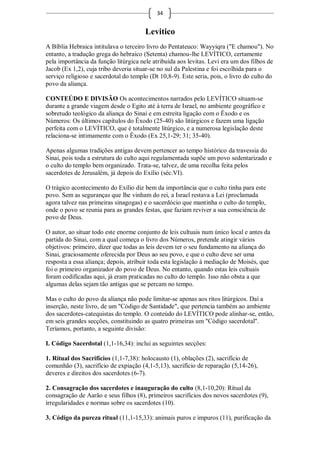 34


                                       Levitico
A Bíblia Hebraica intitulava o terceiro livro do Pentateuco: Wayyiqra ("E chamou"). No
entanto, a tradução grega do hebraico (Setenta) chamou-lhe LEVÍTICO, certamente
pela importância da função litúrgica nele atribuída aos levitas. Levi era um dos filhos de
Jacob (Ex 1,2), cuja tribo deveria situar-se no sul da Palestina e foi escolhida para o
serviço religioso e sacerdotal do templo (Dt 10,8-9). Este seria, pois, o livro do culto do
povo da aliança.

CONTEÚDO E DIVISÃO Os acontecimentos narrados pelo LEVÍTICO situam-se
durante a grande viagem desde o Egito até à terra de Israel, no ambiente geográfico e
sobretudo teológico da aliança do Sinai e em estreita ligação com o Êxodo e os
Números: Os últimos capítulos do Êxodo (25-40) são litúrgicos e fazem uma ligação
perfeita com o LEVÍTICO, que é totalmente litúrgico, e a numerosa legislação deste
relaciona-se intimamente com o Êxodo (Ex 25,1-29; 31; 35-40).

Apenas algumas tradições antigas devem pertencer ao tempo histórico da travessia do
Sinai, pois toda a estrutura do culto aqui regulamentada supõe um povo sedentarizado e
o culto do templo bem organizado. Trata-se, talvez, de uma recolha feita pelos
sacerdotes de Jerusalém, já depois do Exílio (séc.VI).

O trágico acontecimento do Exílio diz bem da importância que o culto tinha para este
povo. Sem as seguranças que lhe vinham do rei, a Israel restava a Lei (proclamada
agora talvez nas primeiras sinagogas) e o sacerdócio que mantinha o culto do templo,
onde o povo se reunia para as grandes festas, que faziam reviver a sua consciência de
povo de Deus.

O autor, ao situar todo este enorme conjunto de leis cultuais num único local e antes da
partida do Sinai, com a qual começa o livro dos Números, pretende atingir vários
objetivos: primeiro, dizer que todas as leis devem ter o seu fundamento na aliança do
Sinai, graciosamente oferecida por Deus ao seu povo, e que o culto deve ser uma
resposta a essa aliança; depois, atribuir toda esta legislação à mediação de Moisés, que
foi o primeiro organizador do povo de Deus. No entanto, quando estas leis cultuais
foram codificadas aqui, já eram praticadas no culto do templo. Isso não obsta a que
algumas delas sejam tão antigas que se percam no tempo.

Mas o culto do povo da aliança não pode limitar-se apenas aos ritos litúrgicos. Daí a
inserção, neste livro, de um "Código de Santidade", que pertencia também ao ambiente
dos sacerdotes-catequistas do templo. O conteúdo do LEVÍTICO pode alinhar-se, então,
em seis grandes secções, constituindo as quatro primeiras um "Código sacerdotal".
Teríamos, portanto, a seguinte divisão:

I. Código Sacerdotal (1,1-16,34): inclui as seguintes secções:

1. Ritual dos Sacrifícios (1,1-7,38): holocausto (1), oblações (2), sacrifício de
comunhão (3), sacrifício de expiação (4,1-5,13), sacrifício de reparação (5,14-26),
deveres e direitos dos sacerdotes (6-7).

2. Consagração dos sacerdotes e inauguração do culto (8,1-10,20): Ritual da
consagração de Aarão e seus filhos (8), primeiros sacrifícios dos novos sacerdotes (9),
irregularidades e normas sobre os sacerdotes (10).

3. Código da pureza ritual (11,1-15,33): animais puros e impuros (11), purificação da
 