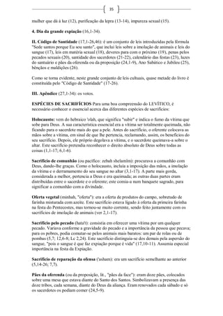35

mulher que dá à luz (12), purificação da lepra (13-14), impureza sexual (15).

4. Dia da grande expiação (16,1-34).

II. Código de Santidade (17,1-26,46): é um conjunto de leis introduzidas pela fórmula
"Sede santos porque Eu sou santo", que inclui leis sobre a imolação de animais e leis do
sangue (17), leis em matéria sexual (18), deveres para com o próximo (19), penas pelos
pecados sexuais (20), santidade dos sacerdotes (21-22), calendário das festas (23), luzes
do santuário e pães da oferenda ou da proposição (24,1-9), Ano Sabático e Jubileu (25),
bênçãos e maldições (26).

Como se torna evidente, neste grande conjunto de leis cultuais, quase metade do livro é
constituída pelo "Código de Santidade" (17-26).

III. Apêndice (27,1-34): os votos.

ESPÉCIES DE SACRIFÍCIOS Para uma boa compreensão do LEVÍTICO, é
necessário conhecer o essencial acerca das diferentes espécies de sacrifícios:

Holocausto: vem do hebraico 'olah, que significa "subir" e indica o fumo da vítima que
sobe para Deus. A sua característica essencial era a vítima ser totalmente queimada, não
ficando para o sacerdote mais do que a pele. Antes do sacrifício, o oferente colocava as
mãos sobre a vítima, em sinal de que lhe pertencia, reclamando, assim, os benefícios do
seu sacrifício. Depois, ele próprio degolava a vítima, e o sacerdote queimava-a sobre o
altar. Este sacrifício pretendia reconhecer o direito absoluto de Deus sobre todas as
coisas (1,1-17; 6,1-6).

Sacrifício de comunhão (ou pacífico: zebah shelamîm): procurava a comunhão com
Deus, dando-lhe graças. Como o holocausto, incluía a imposição das mãos, a imolação
da vítima e o derramamento do seu sangue no altar (3,1-17). A parte mais gorda,
considerada a melhor, pertencia a Deus e era queimada; as outras duas partes eram
distribuídas entre o sacerdote e o oferente; este comia-a num banquete sagrado, para
significar a comunhão com a divindade.

Oferta vegetal (minhah, "oferta"): era a oferta de produtos do campo, sobretudo de
farinha misturada com azeite. Este sacrifício estava ligado à oferta da primeira farinha
na festa do Pentecostes, mas tornou-se muito corrente, sendo feito juntamente com os
sacrifícios de imolação de animais (ver 2,1-17).

Sacrifício pelo pecado (hata't): consistia em oferecer uma vítima por um qualquer
pecado. Variava conforme a gravidade do pecado e a importância da pessoa que pecava;
para os pobres, podia comutar-se pelos animais mais baratos: um par de rolas ou de
pombas (5,7; 12,6-8; Lc 2,24). Este sacrifício distinguia-se dos demais pela aspersão do
sangue, "pois o sangue é que faz expiação porque é vida" (17,10-11). Assumia especial
importância na festa da Expiação.

Sacrifício de reparação da ofensa ('asham): era um sacrifício semelhante ao anterior
(5,14-26; 7,7).

Pães da oferenda (ou da proposição, lit., "pães da face"): eram doze pães, colocados
sobre uma mesa que estava diante do Santo dos Santos. Simbolizavam a presença das
doze tribos, cada semana, diante do Deus da aliança. Eram renovados cada sábado e só
os sacerdotes os podiam comer (24,5-9).
 