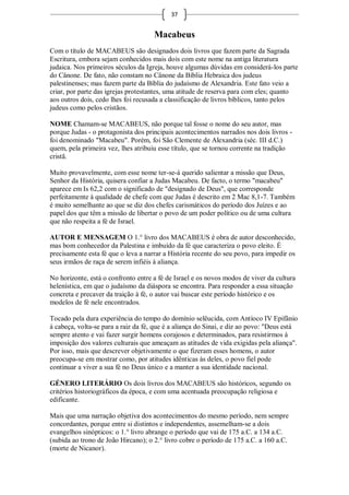 37


                                     Macabeus
Com o título de MACABEUS são designados dois livros que fazem parte da Sagrada
Escritura, embora sejam conhecidos mais dois com este nome na antiga literatura
judaica. Nos primeiros séculos da Igreja, houve algumas dúvidas em considerá-los parte
do Cânone. De fato, não constam no Cânone da Bíblia Hebraica dos judeus
palestinenses; mas fazem parte da Bíblia do judaísmo de Alexandria. Este fato veio a
criar, por parte das igrejas protestantes, uma atitude de reserva para com eles; quanto
aos outros dois, cedo lhes foi recusada a classificação de livros bíblicos, tanto pelos
judeus como pelos cristãos.

NOME Chamam-se MACABEUS, não porque tal fosse o nome do seu autor, mas
porque Judas - o protagonista dos principais acontecimentos narrados nos dois livros -
foi denominado "Macabeu". Porém, foi São Clemente de Alexandria (séc. III d.C.)
quem, pela primeira vez, lhes atribuiu esse título, que se tornou corrente na tradição
cristã.

Muito provavelmente, com esse nome ter-se-á querido salientar a missão que Deus,
Senhor da História, quisera confiar a Judas Macabeu. De facto, o termo "macabeu"
aparece em Is 62,2 com o significado de "designado de Deus", que corresponde
perfeitamente à qualidade de chefe com que Judas é descrito em 2 Mac 8,1-7. Também
é muito semelhante ao que se diz dos chefes carismáticos do período dos Juízes e ao
papel dos que têm a missão de libertar o povo de um poder político ou de uma cultura
que não respeita a fé de Israel.

AUTOR E MENSAGEM O 1.° livro dos MACABEUS é obra de autor desconhecido,
mas bom conhecedor da Palestina e imbuído da fé que caracteriza o povo eleito. É
precisamente esta fé que o leva a narrar a História recente do seu povo, para impedir os
seus irmãos de raça de serem infiéis à aliança.

No horizonte, está o confronto entre a fé de Israel e os novos modos de viver da cultura
helenística, em que o judaísmo da diáspora se encontra. Para responder a essa situação
concreta e precaver da traição à fé, o autor vai buscar este período histórico e os
modelos de fé nele encontrados.

Tocado pela dura experiência do tempo do domínio selêucida, com Antíoco IV Epifânio
à cabeça, volta-se para a raiz da fé, que é a aliança do Sinai, e diz ao povo: "Deus está
sempre atento e vai fazer surgir homens corajosos e determinados, para resistirmos à
imposição dos valores culturais que ameaçam as atitudes de vida exigidas pela aliança".
Por isso, mais que descrever objetivamente o que fizeram esses homens, o autor
preocupa-se em mostrar como, por atitudes idênticas às deles, o povo fiel pode
continuar a viver a sua fé no Deus único e a manter a sua identidade nacional.

GÉNERO LITERÁRIO Os dois livros dos MACABEUS são históricos, segundo os
critérios historiográficos da época, e com uma acentuada preocupação religiosa e
edificante.

Mais que uma narração objetiva dos acontecimentos do mesmo período, nem sempre
concordantes, porque entre si distintos e independentes, assemelham-se a dois
evangelhos sinópticos: o 1.° livro abrange o período que vai de 175 a.C. a 134 a.C.
(subida ao trono de João Hircano); o 2.° livro cobre o período de 175 a.C. a 160 a.C.
(morte de Nicanor).
 