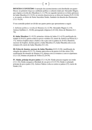 38

DIVISÃO E CONTEÚDO A narração dos acontecimentos está distribuída em quatro
blocos: no primeiro traça-se o ambiente político e cultural criado por Alexandre Magno,
que origina a revolta dos Macabeus (1,1-2,70); no segundo narram-se os feitos gloriosos
de Judas Macabeu (3,1-9,22); no terceiro descrevem-se os feitos de Jonatas (9,23-12,54)
e, no quarto, os feitos do Sumo Sacerdote Simão, fundador da dinastia dos Hasmoneus
(13,1-16,24).

O seu conteúdo poderá ser divido nas quatro partes que apresentamos a seguir:

I. Ambiente político e revolta de Matatias (1,1-2,70): Alexandre Magno (1,1-9);
Antíoco Epifânio (1, 10-40); perseguição religiosa (1,41-64); feitos de Matatias (2,1-
70).

II. Judas Macabeu (3,1-9,22): primeiras vitórias de Judas (3,1-4,35); purificação do
templo (4,36-61); guerra contra os povos vizinhos (5); morte de Antíoco na Pérsia (6,1-
17); Antíoco Eupátor ataca a Judeia e faz a paz com os judeus (6,18-63); Demétrio,
sucessor de Eupátor, declara guerra a Judas Macabeu (7); Judas Macabeu alia-se aos
romanos (8); morte de Judas Macabeu (9,1-22).

III. Feitos de Jonatas, sucessor de Judas Macabeu (9,23-12,54): modificação da
situação dos judeus (9,23-73); Jónatas aproveita-se da guerra civil dos sírios (10);
confirmação da situação de Jónatas (11); aliança com os romanos e com os espartanos
(12,1-23); Jónatas em poder de Trifon (12,24-54).

IV. Simão, príncipe do povo judeu (13,1-16,24): Simão procura resgatar seu irmão
(13,1-32); Simão assegura a liberdade do seu povo (13,33-53); Simão é aclamado
príncipe do povo judeu (14); Antíoco Sidetes volta-se contra os judeus (15); morte de
Simão (16).
 