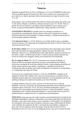 39


                                      Números
Integrado no grande bloco da Tora ou Pentateuco, o livro dos NÚMEROS recebeu este
nome na tradução grega dos Setenta, por abrir com os números do recenseamento do
povo hebraico e, depois, apresentar outros recenseamentos ao longo da narrativa (cap.
1-4 e 26).

Relacionados com este título podem estar ainda os números das ofertas dos chefes (cap.
7), das ofertas, libações e sacrifícios a oferecer pelo povo (cap. 15 e 28-29). Trata-se,
porém, de um livro narrativo com alguns trechos legislativos, que se enlaça com o
Êxodo, do qual está literariamente separado pelo código legislativo do Levítico.

CONTEÚDO E DIVISÃO O conteúdo deste livro abrange as peripécias ou
vicissitudes da caminhada pelo deserto, desde o Sinai até às margens do rio Jordão,
fronteira oriental da Terra Prometida. No aspecto histórico, a narrativa pode dividir-se
em três grandes seqüências literárias:

I. No deserto do Sinai (1,1-10,10). Referem-se as ordens de Deus para a caminhada
através do deserto com a disposição do acampamento das tribos, os deveres dos levitas e
outras leis de caráter ritual.

II. Do Sinai a Moab (10,11-21,35). Os acontecimentos mais importantes desta segunda
parte estão marcados por etapas geográficas, algumas das quais são difíceis de
identificar. Descreve-se a caminhada direta para Cadés-Barnea, mesmo na fronteira sul
de Canaã e, depois, a inflexão para oriente e a errância penosa durante quarenta anos
através do deserto até à chegada a Moab, já na fronteira da Terra Prometida.

III. Na região de Moab (22,1-36,13). Começando com a bênção de Balaão, as
narrativas desta terceira parte apresentam um novo recenseamento dos israelitas,
descrevem a nomeação de Josué para substituir Moisés, contêm algumas prescrições de
caráter cultual, narram a luta contra os madianitas e a partilha de Canaã com a
instalação das tribos de Ruben, Gad e parte de Manassés em Guilead, na Transjordânia,
e a recapitulação das etapas do Êxodo.

Como tal, no seu encadeamento histórico, o livro dos NÚMEROS é inseparável da
epopéia do Êxodo. Mas, também nele, é preciso ter presente que as narrativas foram
redigidas bastante depois dos acontecimentos históricos, à luz da perspectiva da fé e da
celebração litúrgica do templo de Jerusalém, já na Terra Prometida.

A redação definitiva deste livro deve colocar-se em data posterior ao exílio da
Babilônia. Certas leis, sobretudo, são determinadas pela prática ritual estabelecida pelos
sacerdotes após o Exílio (séc. VI-V). De resto, só bastante tardiamente, graças a
tradições orais muito antigas de proveniência diversa e a fontes documentais variadas,
transmitidas como "memória do passado histórico", é que terá sido possível cerzir em
unidade literária o conjunto das leis e a sequência dos acontecimentos.

TEOLOGIA Como quer que seja, toda a narrativa está articulada dentro do binômio da
fidelidade-infidelidade à Aliança, evidenciando o movimento quaternário da História da
Salvação: o povo peca, Deus castiga, o povo arrepende-se, Deus perdoa. Nos interlúdios
do contrastante claro-escuro que as tentações acarretam, surge o difícil papel de Moisés,
como mediador das exigências de Deus e advogado das necessidades e angústias do
povo; mas, até ele acaba por sofrer um castigo, sendo privado de entrar na Terra
Prometida, já com ela à vista. É a lei da pedagogia divina, a que até os homens de Deus
 