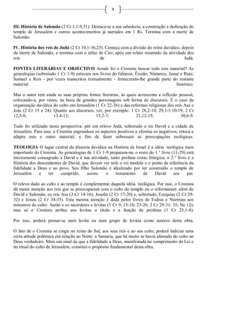 4



III. História de Salomão (2 Cr 1,1-9,31). Destaca-se a sua sabedoria, a construção e dedicação do
templo de Jerusalém e outros acontecimentos já narrados em 1 Rs. Termina com a morte de
Salomão.

IV. História dos reis de Judá (2 Cr 10,1-36,23). Começa com a divisão do reino davídico, depois
da morte de Salomão, e termina com o édito de Ciro, após um relato resumido da atividade dos
reis                                         de                                           Judá.

FONTES LITERÁRIAS E OBJECTIVO Aonde foi o Cronista buscar todo este material? As
genealogias (sobretudo 1 Cr 1-9) estavam nos livros do Gênesis, Êxodo, Números, Josué e Rute;
Samuel e Reis - por vezes transcritos textualmente - forneceram-lhe grande parte do restante
material                                                                            histórico.

Mas o autor tem ainda as suas próprias fontes literárias, às quais acrescenta a reflexão pessoal,
colocando-a, por vezes, na boca de grandes personagens sob forma de discursos. É o caso da
organização davídica do culto em Jerusalém (1 Cr 22-26) e das reformas religiosas dos reis Asa e
Joás (2 Cr 15 e 24). Quanto aos discursos, ver, por exemplo: 1 Cr 28,2-10; 29,1-5.10-19; 2 Cr
12,5-8;              13,4-12;              15,2-7;                21,12-15;               30,6-9.

Tudo foi utilizado nesta perspectiva: pôr em relevo Judá, sobretudo o rei David e a cidade de
Jerusalém. Para isso, o Cronista engrandece os aspectos positivos e elimina os negativos; retoca e
adapta este e outro material, a fim de fazer sobressair as preocupações teológicas.

TEOLOGIA O lugar central da dinastia davídica na História de Israel é a idéia teológica mais
importante do Cronista. As genealogias de 1 Cr 1-9 preparam-na; o resto do 1.° livro (11-29) está
inteiramente consagrado a David e à sua atividade, tanto profana como litúrgica; o 2.° livro é a
História dos descendentes de David, que devem ver nele o rei modelo e o ponto de referência da
fidelidade a Deus e ao povo. Seu filho Salomão é idealizado por ter construído o templo de
Jerusalém     e    ter   cumprido,     assim,    o    testamento    de     David      seu    pai.

O relevo dado ao culto e ao templo é complementar daquela idéia teológica. Por isso, o Cronista
dá maior atenção aos reis que se preocuparam com o culto do templo ou o reformaram: além de
David e Salomão, os reis Asa (2 Cr 14-16), Josafat (2 Cr 17-20) e, sobretudo, Ezequias (2 Cr 29-
32) e Josias (2 Cr 34-35). Esta mesma atenção é dada pelos livros de Esdras e Neemias aos
ministros do culto: Aarão e os sacerdotes e levitas (1 Cr 9; 15-16; 23-26; 2 Cr 29-31; 35; Ne 12);
mas só o Cronista atribui aos levitas o título e a função de profetas (1 Cr 25,1-8).

Por isso, poderá pensar-se num levita ou num grupo de levitas como autores desta obra.

O fato de o Cronista se cingir ao reino do Sul, aos seus reis e ao seu culto, poderá indiciar uma
certa atitude polêmica em relação ao Norte: a Samaria, que há muito se havia afastado do culto ao
Deus verdadeiro. Mais um sinal de que a fidelidade a Deus, manifestada no cumprimento da Lei e
no ritual do culto de Jerusalém, constitui o propósito fundamental desta obra.
 