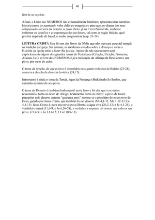 40

têm de se sujeitar.

Afinal, o Livro dos NÚMEROS não é factualmente histórico; apresenta uma narrativa
historicizante de acentuado valor didático-pragmático para que, no drama dos seus
antepassados através do deserto, o povo eleito, já na Terra Prometida, soubesse
enfrentar os desafios e as esperanças do seu futuro, tal como o pagão Balaão, qual
profeta inspirado de Israel, o soube prognosticar (cap. 23-24).

LEITURA CRISTÃ Este foi um dos livros da Bíblia que não mereceu especial atenção
na tradição da Igreja. No entanto, os modernos estudos sobre a Aliança e sobre a
História da Igreja estão a fazer-lhe justiça. Apesar de não aparecerem aqui
explicitamente alguns dos grandes temas do Pentateuco (Criação, Eleição, Promessa,
Aliança, Lei), o livro dos NÚMEROS é já a realização da Aliança de Deus com o seu
povo, por meio do culto.

O tema da bênção, de que o povo é depositário nos quatro oráculos de Balaão (23-24),
anuncia a eleição da dinastia davídica (24,17).

Importante é ainda o tema da Tenda, lugar da Presença (Shekkinah) do Senhor, que
caminha no meio do seu povo.

O tema do Deserto é também fundamental neste livro e foi dos que teve maior
ressonância, tanto no resto do Antigo Testamento como no Novo: o povo de Israel,
peregrino pelo deserto durante "quarenta anos", tornou-se o protótipo do novo povo de
Deus, guiado por Jesus Cristo, que também foi ao deserto (Mt 4,1-11; Mc 1,12-13; Lc
4,1-13). Jesus Cristo é, para este novo povo liberto, a água viva (20,2-13; e Jo 4,1-26), o
verdadeiro maná (11,6-9; e Jo 6,26-58), a verdadeira serpente de bronze que salva o seu
povo. (21,4-9; e Jo 3,13-15; 1 Cor 10,9-11).
 