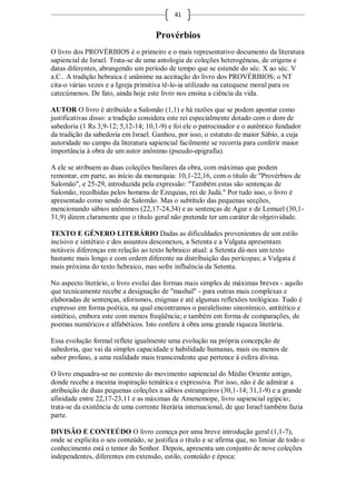 41


                                      Provérbios
O livro dos PROVÉRBIOS é o primeiro e o mais representativo documento da literatura
sapiencial de Israel. Trata-se de uma antologia de coleções heterogêneas, de origens e
datas diferentes, abrangendo um período de tempo que se estende do séc. X ao séc. V
a.C.. A tradição hebraica é unânime na aceitação do livro dos PROVÉRBIOS; o NT
cita-o várias vezes e a Igreja primitiva tê-lo-ia utilizado na catequese moral para os
catecúmenos. De fato, ainda hoje este livro nos ensina a ciência da vida.

AUTOR O livro é atribuído a Salomão (1,1) e há razões que se podem apontar como
justificativas disso: a tradição considera este rei especialmente dotado com o dom de
sabedoria (1 Rs 3,9-12; 5,12-14; 10,1-9) e foi ele o patrocinador e o autêntico fundador
da tradição da sabedoria em Israel. Ganhou, por isso, o estatuto de maior Sábio, a cuja
autoridade no campo da literatura sapiencial facilmente se recorria para conferir maior
importância à obra de um autor anônimo (pseudo-epigrafia).

A ele se atribuem as duas coleções basilares da obra, com máximas que podem
remontar, em parte, ao início da monarquia: 10,1-22,16, com o título de "Provérbios de
Salomão", e 25-29, introduzida pela expressão: "Também estas são sentenças de
Salomão, recolhidas pelos homens de Ezequias, rei de Judá." Por tudo isso, o livro é
apresentado como sendo de Salomão. Mas o subtítulo das pequenas secções,
mencionando sábios anônimos (22,17-24,34) e as sentenças de Agur e de Lemuel (30,1-
31,9) dizem claramente que o título geral não pretende ter um caráter de objetividade.

TEXTO E GÉNERO LITERÁRIO Dadas as dificuldades provenientes de um estilo
incisivo e sintético e dos assuntos desconexos, a Setenta e a Vulgata apresentam
notáveis diferenças em relação ao texto hebraico atual: a Setenta dá-nos um texto
bastante mais longo e com ordem diferente na distribuição das perícopas; a Vulgata é
mais próxima do texto hebraico, mas sofre influência da Setenta.

No aspecto literário, o livro evolui das formas mais simples de máximas breves - aquilo
que tecnicamente recebe a designação de "mashal" - para outras mais complexas e
elaboradas de sentenças, aforismos, enigmas e até algumas reflexões teológicas. Tudo é
expresso em forma poética, na qual encontramos o paralelismo sinonímico, antitético e
sintético, embora este com menos freqüência; e também em forma de comparações, de
poemas numéricos e alfabéticos. Isto confere à obra uma grande riqueza literária.

Essa evolução formal reflete igualmente uma evolução na própria concepção de
sabedoria, que vai da simples capacidade e habilidade humanas, mais ou menos de
sabor profano, a uma realidade mais transcendente que pertence à esfera divina.

O livro enquadra-se no contexto do movimento sapiencial do Médio Oriente antigo,
donde recebe a mesma inspiração temática e expressiva. Por isso, não é de admirar a
atribuição de duas pequenas coleções a sábios estrangeiros (30,1-14; 31,1-9) e a grande
afinidade entre 22,17-23,11 e as máximas de Amenemope, livro sapiencial egípcio;
trata-se da existência de uma corrente literária internacional, de que Israel também fazia
parte.

DIVISÃO E CONTEÚDO O livro começa por uma breve introdução geral (1,1-7),
onde se explicita o seu conteúdo, se justifica o título e se afirma que, no limiar de todo o
conhecimento está o temor do Senhor. Depois, apresenta um conjunto de nove coleções
independentes, diferentes em extensão, estilo, conteúdo e época:
 