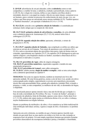 42

I. 1,8-9,18: advertências de um pai educador, sobre a sabedoria contra as más
companhias e a mulher leviana; a sabedoria, exaltada e personificada, toma a palavra
(1,20-33), faz o elogio de si mesma, define as suas relações com Deus desde a
eternidade, descreve o seu papel na criação e fala do seu maior desejo: comunicar-se ao
ser humano, para o orientar no processo do conhecimento do meio em que vive, em
ordem a que Deus possa ser encontrado nessa mesma realidade (8,35). Também aparece
a "Senhora Insensatez", em oposição à Sabedoria (9,1-6 e v.13-18).

II. 10,1-22,16: coincide com a primeira coleção de Salomão e é constituída por
sentenças muito antigas que se ocupam da vida moral.

III. 22,17-24,22: primeira coleção de advertências e conselhos, de certa afinidade
com a sabedoria egípcia de Amenemope (22,17-23,14); notável sátira feita à
embriaguez (23,29-35).

IV. 24,23-34: segunda coleção dos sábios; apresenta, sobretudo, o retrato do
preguiçoso (v.30-34).

V. 25,1-29,27: segunda coleção de Salomão, cuja compilação se atribui aos sábios que
estavam ao serviço do rei Ezequias. Tem sinais de parentesco com a primeira (10,1-
22,16) e nela se encontram alguns dos provérbios mais puros, tanto na forma como no
conteúdo, especialmente nos capítulos 25-27. Os capítulos 28-29 distinguem-se pelo seu
espírito religioso, com freqüentes alusões ao Senhor; recordam a observância da lei e
contrapõem os malvados e os justos.

VI. 30,1-14: provérbios de Agur, sábio de origem estrangeira.
VII. 30,15-33: provérbios numéricos, organizados segundo o modelo de uma
enumeração progressiva.
VIII. 31,1-9: provérbios de Lemuel, outro sábio estrangeiro.
IX. 31,10-31: célebre poema, elogio da mulher exemplar, onde se nota certa relação
com a sabedoria apresentada no capítulo 9.

TEOLOGIA Tal como no aspecto literário, também no doutrinal este livro não
apresenta unidade. De uma forma genérica, ensina a arte de bem viver, pondo em relevo
a preocupação pelos simples, especialmente os jovens sem experiência, procurando
incutir-lhes uma personalidade firme, guiada pela sabedoria e piedade filial, evitando a
preguiça, o vinho, as más companhias, as mulheres de má vida, os desmandos da língua,
a iniqüidade.

Esta moral pode parecer apenas natural e laica; mas não há dúvida que a religião é a
base de toda a moralidade dos Provérbios. Por isso, "o temor do Senhor", princípio e
coroamento da sabedoria, fonte de felicidade, aparece como chave e fecho deste livro
(1,7; 31,30), embora não sejam muitas as referências diretas à lei, ao culto e à aliança,
noções fundamentais na religião hebraica.

Quanto ao problema da retribuição e do além, o livro mantém-se na linha tradicional de
uma retribuição individual, terrena, e ignora a reação de Job, o Eclesiastes e os profetas
exílicos.

Apresenta um certo otimismo, na medida em que o homem aparece inserido num
mundo em que pode fazer as suas opções em ordem a ter êxito na vida, tornando-se
responsável por ele próprio. Foi uma ampla experiência humana que permitiu formular
provérbios anunciadores da recompensa atribuída à justiça, à bondade e à humildade,
 
