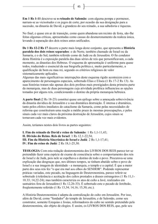 45



Em 1 Rs 1-11 descreve-se o reinado de Salomão: com alguma pompa e pormenor,
narram-se as vicissitudes e os jogos de corte, por ocasião da sua designação para a
sucessão, na dinastia de David, a grandeza do seu reinado, a sua sabedoria e riquezas.

No final, e quase em ar de transição, como quem abandona um recinto de festa, são-lhe
feitas algumas críticas, apresentadas como causas do desmoronamento da realeza única,
levando à separação dos dois reinos antes unificados.

De 1 Rs 12-2 Rs 17 decorre a parte mais longa deste conjunto, que apresenta a História
paralela dos dois reinos separados: o do Norte, também chamado de Israel ou da
Samaria, e o do Sul, também referido como de Judá ou de Jerusalém. O fio condutor
desta História é a exposição paralela das duas séries de reis que personificavam, a cada
momento, as dinastias dos Hebreus. O esquema de apresentação é uniforme para quase
todos, traduzindo o essencial da sua biografia política e, muito particularmente, a
qualificação de bom ou mau rei, segundo os critérios religiosos de valor
sistematicamente aplicados.
Algumas das mais significativas interrupções deste esquema rígido acontecem com o
aparecimento de personagens especiais, sobretudo Elias e Eliseu (1 Rs 17-2 Rs 13). As
suas histórias tratam não apenas dos dois profetas mais prestigiados desta primeira parte
da monarquia, mas de duas personagens cuja atividade profética influenciou as opções
tomadas por alguns reis, condicionando o destino da própria monarquia hebraica.

A parte final (2 Rs 18-25) constitui quase um epílogo sobre a ameaçada sobrevivência
da dinastia davídica de Jerusalém e a sua dramática destruição. É intensa e dramática,
tanto pelos efeitos imediatos do cataclismo da Samaria, como pelas necessidades de
reforma que constituíram uma reação a médio prazo às mesmas preocupações, e pelos
sinais cada vez mais claros da próxima destruição de Jerusalém, cujos sinais se
tornavam cada vez mais evidentes.

Assim, teríamos nestes dois livros as partes seguintes:

I. Fim do reinado de David e reino de Salomão: 1 Rs 1,1-11,43;
II. Divisão do Reino. Reis de Israel: 1 Rs 12,1-22,54;
III. Fim da História Sincrónica de Israel e Judá: 2 Rs 1,1-17,41;
IV. Fim do reino de Judá: 2 Rs 18,1-25,30.

TEOLOGIA Com esta redação deuteronomista dos LIVROS DOS REIS parece ter-se
pretendido fazer uma espécie de exame de consciência sobre o comportamento dos reis
de Israel e de Judá, pois nele se espelhava o destino de todo o povo. Procurava-se uma
explicação das desgraças que, nos últimos tempos, se tinham abatido sobre o povo de
Israel e a sua imagem de identidade - a monarquia, o templo e a capital. É que a maior
parte dos seus reis fez "o que era mal aos olhos do SENHOR". Podendo representar
práticas variadas, este pecado, na linguagem do Deuteronomista, parece referir-se
sobretudo à tolerância e aceitação dos cultos prestados a deuses estrangeiros (1 Rs 11,1-
10.33; 14,22-24); mas também caracteriza os atos de culto a Javé, realizados em
santuários fora de Jerusalém (1 Rs 12,26-33). É sobretudo este o pecado de Jeroboão,
freqüentemente referido (1 Rs 13,34; 14,16; 15,30; etc.).

A História Deuteronomista é adepta da centralização do culto em Jerusalém. Por isso,
além de David, como "fundador" do templo de Jerusalém, e de Salomão, como seu
construtor, somente Ezequias e Josias, reformadores do culto no sentido pretendido pelo
deuteronomista, são objeto de elogios. E assim, os LIVROS DOS REIS, que, pelo seu
 