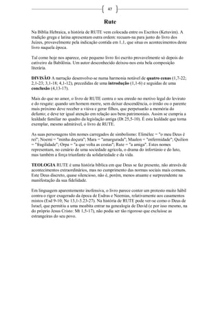47


                                         Rute
Na Bíblia Hebraica, a história de RUTE vem colocada entre os Escritos (Ketuvim). A
tradição grega e latina apresentam outra ordem: recuam-na para junto do livro dos
Juízes, provavelmente pela indicação contida em 1,1, que situa os acontecimentos deste
livro naquela época.

Tal como hoje nos aparece, este pequeno livro foi escrito provavelmente só depois do
cativeiro da Babilônia. Um autor desconhecido deixou-nos esta bela composição
literária.

DIVISÃO A narração desenvolve-se numa harmonia notável de quatro cenas (1,7-22;
2,1-23; 3,1-18; 4,1-12), precedidas de uma introdução (1,1-6) e seguidas de uma
conclusão (4,13-17).

Mais do que no amor, o livro de RUTE centra o seu enredo no motivo legal do levirato
e do resgate: quando um homem morre, sem deixar descendência, o irmão ou o parente
mais próximo deve receber a viúva e gerar filhos, que perpetuarão a memória do
defunto; e deve ter igual atenção em relação aos bens patrimoniais. Assim se cumpria a
lealdade familiar no quadro da legislação antiga (Dt 25,5-10). É esta lealdade que torna
exemplar, mesmo admirável, o livro de RUTE.

As suas personagens têm nomes carregados de simbolismo: Elimélec = "o meu Deus é
rei"; Noemi = "minha doçura"; Mara = "amargurada"; Maalon = "enfermidade"; Quilion
= "fragilidade"; Orpa = "a que volta as costas"; Rute = "a amiga". Estes nomes
representam, no cenário de uma sociedade agrícola, o drama do infortúnio e do luto,
mas também a força triunfante da solidariedade e da vida.

TEOLOGIA RUTE é uma história bíblica em que Deus se faz presente, não através de
acontecimentos extraordinários, mas no cumprimento das normas sociais mais comuns.
Este Deus discreto, quase silencioso, não é, porém, menos atuante e surpreendente na
manifestação da sua fidelidade.

Em linguagem aparentemente inofensiva, o livro parece conter um protesto muito hábil
contra o rigor exagerado da época de Esdras e Neemias, relativamente aos casamentos
mistos (Esd 9-10; Ne 13,1-3.23-27). Na história de RUTE pode ver-se como o Deus de
Israel, que permitiu a uma moabita entrar na genealogia de David (e por isso mesmo, na
do próprio Jesus Cristo: Mt 1,5-17), não podia ser tão rigoroso que excluísse as
estrangeiras do seu povo.
 