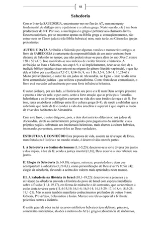 48


                                      Sabedoria
Com o livro da SABEDORIA, encontramo-nos no fim do AT, num momento
fundamental do diálogo entre o judaísmo e a cultura grega. Neste sentido, ele é um bom
predecessor do NT. Por isso, a sua língua é o grego e pertence aos chamados livros
Deuterocanónicos, por se encontrar apenas na Bíblia grega e, conseqüentemente, não
entrar nem no Cânon judaico (da Bíblia hebraica) nem, mais tarde, no Cânon das igrejas
protestantes.

AUTOR E DATA Atribuído a Salomão por algumas versões e manuscritos antigos, o
livro da SABEDORIA é certamente da responsabilidade de um autor anônimo bem
distante de Salomão no tempo, que não poderá situar-se para além do ano 50 a.C. (entre
150 e 50 a.C.). Isso manifesta-se nos indícios de caráter literário e histórico. A
atribuição do livro a Salomão, nos cap 6-9, e só implicitamente, deve-se ao fato de a
tradição bíblico-judaica situar este rei na origem do gênero literário sapiencial, o que faz
dele o Sábio por excelência (7,1-21; 8,14-16; 9; ver 1 Rs 3,5-9; 5,9-14; 10,23-61).
Muito provavelmente, o autor foi um judeu de Alexandria, no Egito - onde residia uma
forte comunidade judaica - que utilizou a pseudônima. Como fruto dessa comunidade, o
livro está marcado culturalmente por uma forte influência helenista.

O autor conhece, por um lado, a História do seu povo e a fé num Deus sempre presente
e pronto a intervir nela; e por outro, sente a forte atração que as principais filosofias
helenísticas e as diversas religiões exercem na vida dos seus irmãos de raça e de fé. Por
isso, tenta estabelecer o diálogo entre fé e cultura grega (6-8), de modo a sublinhar que a
sabedoria que brota da fé e conduz a vida dos israelitas é superior à que inspira o modo
de viver dos habitantes de Alexandria.

Com este livro, o autor dirige-se, pois, a dois destinatários diferentes: aos judeus de
Alexandria, direta ou indiretamente perseguidos pelo paganismo do ambiente; e aos
próprios pagãos, sobretudo aos intelectuais helenistas, mais abertos à cultura hebraica,
intentando, porventura, convertê-los ao Deus verdadeiro.

ESTRUTURA E CONTEÚDO Esta proposta de vida, assente na revelação de Deus,
manifestada na História e no mundo criado, é desenvolvida em três partes:

I. A Sabedoria e o destino do homem (1,1-5,23): descreve-se a sorte diversa dos justos
e dos ímpios, à luz da fé; sendo a justiça imortal (1,16), Deus reserva a imortalidade aos
justos.

II. Elogio da Sabedoria (6,1-9,18): origem, natureza, propriedades e dons que
acompanham a sabedoria (7,22-8,1), como personificação de Deus (ver Pr 8; Sir 24);
elogio da sabedoria, elevando-a acima dos valores mais apreciados neste mundo.

III. A Sabedoria na História de Israel (10,1-19,22): descreve-se a presença e a
atividade da sabedoria em toda a História do povo de Israel com especial incidência
sobre o Êxodo (11,1-19,17), em forma de midrache e de contrastes, que caracterizam o
estilo desta terceira parte (11,4-15,19; 16,1-4; 16,5-14; 16,15-29; 17,1-18,4; 18,5-25;
19,1-21). Mas o autor também manifesta conhecimentos profundos de outros livros:
Gênesis, Provérbios, Eclesiástico e Isaías. Merece um relevo especial a brilhante
polêmica contra a idolatria.

O estilo geral da obra inclui recursos estilísticos hebraicos (paralelismo, parataxe,
comentário midráchico, alusões a motivos do AT) e gregos (abundância de sinônimos,
 