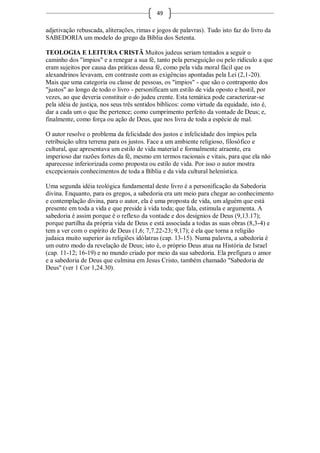 49

adjetivação rebuscada, aliterações, rimas e jogos de palavras). Tudo isto faz do livro da
SABEDORIA um modelo do grego da Bíblia dos Setenta.

TEOLOGIA E LEITURA CRISTÃ Muitos judeus seriam tentados a seguir o
caminho dos "ímpios" e a renegar a sua fé, tanto pela perseguição ou pelo ridículo a que
eram sujeitos por causa das práticas dessa fé, como pela vida moral fácil que os
alexandrinos levavam, em contraste com as exigências apontadas pela Lei (2,1-20).
Mais que uma categoria ou classe de pessoas, os "ímpios" - que são o contraponto dos
"justos" ao longo de todo o livro - personificam um estilo de vida oposto e hostil, por
vezes, ao que deveria constituir o do judeu crente. Esta temática pode caracterizar-se
pela idéia de justiça, nos seus três sentidos bíblicos: como virtude da equidade, isto é,
dar a cada um o que lhe pertence; como cumprimento perfeito da vontade de Deus; e,
finalmente, como força ou ação de Deus, que nos livra de toda a espécie de mal.

O autor resolve o problema da felicidade dos justos e infelicidade dos ímpios pela
retribuição ultra terrena para os justos. Face a um ambiente religioso, filosófico e
cultural, que apresentava um estilo de vida material e formalmente atraente, era
imperioso dar razões fortes da fé, mesmo em termos racionais e vitais, para que ela não
aparecesse inferiorizada como proposta ou estilo de vida. Por isso o autor mostra
excepcionais conhecimentos de toda a Bíblia e da vida cultural helenística.

Uma segunda idéia teológica fundamental deste livro é a personificação da Sabedoria
divina. Enquanto, para os gregos, a sabedoria era um meio para chegar ao conhecimento
e contemplação divina, para o autor, ela é uma proposta de vida, um alguém que está
presente em toda a vida e que preside à vida toda; que fala, estimula e argumenta. A
sabedoria é assim porque é o reflexo da vontade e dos desígnios de Deus (9,13.17);
porque partilha da própria vida de Deus e está associada a todas as suas obras (8,3-4) e
tem a ver com o espírito de Deus (1,6; 7,7.22-23; 9,17); é ela que torna a religião
judaica muito superior às religiões idólatras (cap. 13-15). Numa palavra, a sabedoria é
um outro modo da revelação de Deus; isto é, o próprio Deus atua na História de Israel
(cap. 11-12; 16-19) e no mundo criado por meio da sua sabedoria. Ela prefigura o amor
e a sabedoria de Deus que culmina em Jesus Cristo, também chamado "Sabedoria de
Deus" (ver 1 Cor 1,24.30).
 
