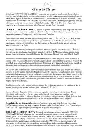 5


                                   Cântico dos Cânticos
O título de CÂNTICO DOS CÂNTICOS representa, em hebraico, uma fórmula de superlativo;
significa o mais belo dos cânticos ou o cântico maior e coincide com as duas primeiras palavras do
texto. Nessa espécie de introdução, muito sumária, a autoria do livro é atribuída a Salomão, como
acontece com os Provérbios e a Sabedoria. Não sendo verossímil, tal atribuição exprime a fama de
sábio que o antigo rei conservou na tradição hebraica (ver 1 Rs 5,12-14). Com este espírito
condizem bem algumas conotações salomônicas da própria figura do amado.

GÉNERO LITERÁRIO E DIVISÃO Apesar da grande antiguidade do tema da poesia lírica nas
culturas orientais, os eruditos tendem atualmente a situar, com bastante consenso, a origem do
texto na época pós-exílica recente, possivelmente na Palestina.

É universalmente aceite que o código utilizado para escrever o CÂNTICO DOS CÂNTICOS é o
de um epitalâmio ou cântico nupcial. Neste gênero literário, e nesta obra em concreto, estão
presentes os modelos de poesia lírica que floresceram no Próximo Oriente Antigo, tanto na
Mesopotâmia como no Egito.

Talvez este último tenha servido particularmente de modelo para o autor hebraico do CÂNTICO.
Derivará ele das canções de divertimento egípcias? Teodoro de Mopsuéstia tinha alguma razão
quando o descrevia como encenação literária das núpcias de Salomão com uma filha do faraó?

Na literatura mesopotâmica temos um paralelo tentador: os textos religiosos sobre Dummuzi e
Inanna, textos religiosos de comprovada utilização cultual, para simbolizar as grandes questões da
fertilidade e da sexualidade com um casamento divino que serve de paradigma. Em que medida a
dramática da sexualidade deste livro não depende daquela mentalidade hierogâmica?

No folclore siro-palestinense há também um ritual de matrimônio cuja ação decorre em sete dias
festivos. O núcleo central é constituído pela coroação dos esposos, à semelhança de uma coroação
real e sublinhado por cantos vários, exaltando a beleza física dos amantes e os ideais guerreiros do
grupo. Por aqui se pode ver a subtileza de sentimentos e emoções na relação amorosa, de que o
homem oriental adquirira consciência e que formulava como uma dimensão transcendente da sua
própria experiência humana.

A sublimidade das vivências que integram a experiência do amor constitui, de imediato, e por si
mesma, um importantíssimo conteúdo para a leitura do CÂNTICO.

O gênero literário da poesia lírica, estruturada segundo o modelo estilístico e teatral de um
epitalâmio, pode também explicar a composição literária deste poema em quadros, cuja
delimitação e atribuição a cada uma das duas principais personagens se torna difícil de fazer. Daí
variarem tanto as opiniões sobre a divisão de um texto aparentemente muito simples.

A atual divisão em oito capítulos não significa sequer uma repartição do texto com maior
evidência do que muitas outras já propostas. Para maior facilidade de leitura, identificaremos por
"Ele" ou "Ela" a personagem que cada parte do poema parece sugerir.

TEOLOGIA E LEITURA CRISTÃ Apesar do que dissemos acima, a leitura do CÂNTICO
DOS CÂNTICOS está sobretudo marcada, desde sempre ou quase, por uma transposição de
sentido que faz dele uma alegoria, em que o amado é Deus ou o Messias, novo Salomão, e a
amada é Israel ou a Igreja, como nova comunidade de Israel. Pode subsistir alguma dificuldade em
definir quando é que começou esta leitura alegórica do CÂNTICO. Há quem pense que tal
significado já está presente no momento da composição do texto, como intenção primeira do
autor. Pelo menos, parece verossímil considerar que a atribuição de tal significado alegórico tenha
 