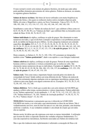 52

O mais normal é existir certa mistura de gêneros literários, de modo que cada salmo
pode partilhar elementos provenientes de vários gêneros. Podem-se destacar, no entanto,
os seguintes gêneros literários:

Salmos de louvor ou hinos. São hinos de louvor utilizados com muita freqüência na
liturgia das festas, e dos quais se conhecem muitos outros exemplos dispersos pela
Bíblia, tal como o Magnificat e outros, no Novo Testamento. Veja-se Sl 8, 19, 29, 33,
100, 103, 104, 111, 113, 114, 117, 135, 136, 145, 146, 147, 148, 149, 150.

Semelhantes a estes são os "Salmos da realeza de Javé", que celebram a Deus como rei:
Sl 47, 93, 96, 97, 98, 99; e os "Cânticos de Sião", que celebram Sião ou Jerusalém como
cidade de Deus: Sl 46, 48, 76, 84, 87, 122.

Salmos individuais de súplica, confiança ou ação de graças. São claramente os mais
numerosos de todos, o que revela bem a atenção à experiência e aos problemas pessoais
da fé, no âmbito da liturgia do povo bíblico. As três categorias traduzem um conteúdo
específico: de súplica: Sl 5, 6, 7, 13, 17, 22, 25, 26, 28, 31, 35, 36, 38, 39, 42, 43, 51,
54, 55, 56, 57, 59, 61, 63, 64, 69, 70, 71, 86, 88, 102, 109, 120, 130, 140, 141, 142, 143;
de confiança: Sl 3, 4, 11, 16, 23, 27, 62, 121, 131; e de ação de graças: Sl 9, 10, 30,
32, 34, 40, 41, 92, 107, 116, 138.

Deste conjunto, os Salmos 6, 32, 38, 51, 102, 130 e 143 costumam ser designados
também como "Salmos penitenciais", dado o seu espírito e o uso litúrgico tradicional.

Salmos coletivos de súplica, confiança ou ação de graças. Partem de uma experiência
humana coletiva e exprimem a vivência comunitária que se realiza no culto. São
claramente menos numerosos do que os individuais. Exemplos de súplica: Sl 12, 44, 58,
60, 74, 79, 80, 82, 83, 85, 90, 94, 106, 108, 123, 126, 137; de confiança: 115, 125, 129;
de ação de graças: 65, 66, 67, 68, 118, 124.

Salmos reais. Têm como tema a importante função exercida pelos reis dentro da
comunidade de Israel. Sendo embora um tema diferente do dos "Salmos da realeza de
Javé", têm certamente algumas analogias com as esperanças messiânicas, porque estas
voltam-se para uma figura com alguns contornos de rei. Exemplos: Sl 2, 18, 20, 21, 45,
72, 89, 101, 110, 132, 144.

Salmos didáticos. Tal é o título que se pode dar a um certo número de SALMOS que
ajudam a refletir sobre temas, acontecimentos e valores importantes. Podem subdividir-
se em "Salmos sapienciais" ou de meditação: 1, 37, 49, 73, 91, 112, 119, 127, 128, 133,
139; "Salmos históricos": 78, 105; "Salmos de exortação profética": 14, 50, 52, 53, 75,
81, 95; e "Salmos rituais": 15, 24, 134.

TEOLOGIA Sistematizar o pensamento que nos é oferecido no LIVRO DOS
SALMOS tem muito a ver com tudo o que anteriormente se disse da sua leitura. Não é
verdadeiramente um livro, nem foi feito de uma só vez; não tem, portanto, uma doutrina
uniforme e explícita. A sua verdadeira unidade é a da atitude de oração que em todos
eles se exprime.

Mesmo assim, há idéias que são expressas com mais ou menos intensidade. A utilização
que tiveram fez deles a expressão literária das verdades religiosas fundamentais. É o
caso das expectativas messiânicas, facilmente associadas aos Salmos de temática real.

Mas o que eles traduzem mais explicitamente é sobretudo a concepção de Deus e de
 