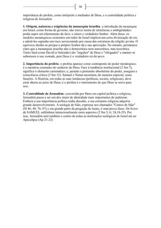 56

importância do profeta, como intérprete e mediador de Deus, e a centralidade política e
religiosa de Jerusalém.

1. Origem, natureza e exigências da monarquia israelita: a introdução da monarquia
em Israel, como forma de governo, não esteve isenta de reticências e ambigüidades:
podia supor um afastamento de Javé, o único e verdadeiro Senhor. Além disso, os
modelos monárquicos existentes em redor de Israel implicavam certa divinização do rei,
e adotá-los supunha um risco acrescentado por causa das estruturas da religião javista. O
equívoco desfaz-se porque o próprio Senhor dá a sua aprovação. No entanto, permanece
claro que a monarquia israelita não é democrática nem autocrática, mas teocrática.
Tanto Saul como David (e Salomão) são "ungidos" de Deus e "obrigados" a manter-se
submissos à sua vontade, pois Deus é o verdadeiro rei do povo.

2. Importância do profeta: o profeta aparece como contraponto do poder monárquico;
é a memória constante do senhorio de Deus. Face à tendência institucional (2 Sm 7),
significa o elemento carismático; e, perante a pretensão absolutista do poder, assegura a
consciência crítica (2 Sm 12). Samuel e Natan encarnam, de maneira especial, essas
funções. A História, em todas as suas instâncias (políticas, sociais, religiosas), deve
estar aberta ao juízo de Deus; e o profeta é o instrumento de que Deus se serve para
isso.

3. Centralidade de Jerusalém: convertida por Deus em capital política e religiosa,
Jerusalém passa a ser um dos sinais de identidade mais importantes do judaísmo.
Embora a sua importância política tenha decaído, a sua estrutura religiosa adquiriu
grande desenvolvimento. A teologia de Sião, expressa nos chamados "Cantos de Sião"
(Sl 46; 48; 76; 87) e em grande parte da pregação de Isaías, é uma prova disso. Os livros
de SAMUEL sublinham intencionalmente estes aspectos (2 Sm 5; 6; 24,18-25). Por
isso, Jerusalém será também o centro de todas as instituições teológicas de Israel até ao
Apocalipse (Ap 21-22)
 