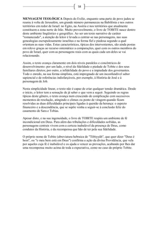 58



MENSAGEM TEOLÓGICA Depois do Exílio, enquanto uma parte do povo judeu se
reuniu à volta de Jerusalém, um grande número permaneceu na Babilônia e nos outros
territórios em redor de Israel: no Egito, na Assíria e nos territórios que atualmente
constituem a zona norte do Irão. Muito provavelmente, o livro de TOBITE nasce dentro
deste ambiente lingüístico e geográfico. Ao ser um texto narrativo de caráter
"romanceado", a atenção do leitor é levada a centrar-se nas personagens, nas suas
genealogias escrupulosamente israelitas e na forma fiel e piedosa segundo a qual
orientam as suas vidas. Estas características, típicas dos intervenientes, são ainda postas
em relevo graças ao recurso sistemático a comparações, quer com os outros membros do
povo de Israel, quer com as personagens reais com as quais cada um deles se vai
relacionando.

Assim, o texto avança claramente em dois níveis paralelos e concêntricos de
desenvolvimento: por um lado, o nível da fidelidade e piedade de Tobite e dos seus
familiares diretos; por outro, a infidelidade do povo e a impiedade dos governantes.
Todo o enredo, na sua forma simplista, está impregnado de um inconfundível sabor
sapiencial e de referências indisfarçáveis, por exemplo, à História de José e à
personagem de Job.

Nesta simplicidade linear, o texto não é capaz de criar qualquer tensão dramática. Desde
o início, o leitor tem a sensação de já saber o que vem a seguir. Seguindo as regras
típicas deste gênero, o texto avança num crescendo de complicação com sucessivos
momentos de resolução, atingindo o climax ou ponto de viragem quando ficam
resolvidas as duas dificuldades principais ligadas à questão da herança: o aspecto
financeiro e a descendência, que se supõe venha a seguir-se à conclusão feliz do
casamento de Sara e Tobias.

Apesar disto, e na sua ingenuidade, o livro de TOBITE respira um ambiente de fé
incondicional em Deus. Para além das tribulações e dificuldades sofridas, as
personagens centrais vivem com a certeza inabalável da presença de Deus, como
condutor da História, e da recompensa que hão de ter pela sua fidelidade.

O próprio nome de Tobite (abreviatura hebraica de "Tôbiyyâh", que quer dizer "Deus é
bom", ou "o meu bem está em Deus") confirma a ação da divina Providência, que vela
por aqueles cuja fé é inabalável e os ajuda a vencer as provações, acabando por lhes dar
uma recompensa muito acima de toda a expectativa, como no caso do próprio Tobite.
 