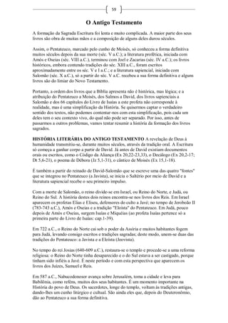 59


                             O Antigo Testamento
A formação da Sagrada Escritura foi lenta e muito complicada. A maior parte dos seus
livros são obra de muitas mãos e a composição de alguns deles durou séculos.

Assim, o Pentateuco, marcado pelo cunho de Moisés, só conheceu a forma definitiva
muitos séculos depois da sua morte (séc. V a.C.); a literatura profética, iniciada com
Amós e Oseias (séc. VIII a.C.), terminou com Joel e Zacarias (séc. IV a.C.); os livros
históricos, embora contendo tradições do séc. XIII a.C., foram escritos
aproximadamente entre os séc. V e I a.C.; e a literatura sapiencial, iniciada com
Salomão (séc. X a.C.), só a partir do séc. V a.C. recebeu a sua forma definitiva e alguns
livros são do limiar do Novo Testamento.

Portanto, a ordem dos livros que a Bíblia apresenta não é histórica, mas lógica; e a
atribuição do Pentateuco a Moisés, dos Salmos a David, dos livros sapienciais a
Salomão e dos 66 capítulos do Livro de Isaías a este profeta não corresponde à
realidade, mas é uma simplificação da História. Se quisermos captar o verdadeiro
sentido dos textos, não podemos contentar-nos com esta simplificação, pois cada um
deles tem o seu contexto vivo, do qual não pode ser separado. Por isso, antes de
passarmos a outros problemas, vamos tentar resumir a história da formação dos livros
sagrados.

HISTÓRIA LITERÁRIA DO ANTIGO TESTAMENTO A revelação de Deus à
humanidade transmitiu-se, durante muitos séculos, através da tradição oral. A Escritura
só começa a ganhar corpo a partir de David. Já antes de David existiam documentos
orais ou escritos, como o Código da Aliança (Ex 20,22-23,33), o Decálogo (Ex 20,2-17;
Dt 5,6-21), o poema de Débora (Jz 5,1-31), o cântico de Moisés (Ex 15,1-18).

É também a partir do reinado de David-Salomão que se escreve uma das quatro "fontes"
que se integrou no Pentateuco (a Javista), se inicia o Saltério por meio de David e a
literatura sapiencial recebe o seu primeiro impulso.

Com a morte de Salomão, o reino divide-se em Israel, ou Reino do Norte, e Judá, ou
Reino do Sul. A história destes dois reinos encontra-se nos livros dos Reis. Em Israel
aparecem os profetas Elias e Eliseu, defensores do culto a Javé; no tempo de Jeroboão II
(783-743 a.C.), Amós e Oseias e a tradição "Eloísta" do Pentateuco. Em Judá, pouco
depois de Amós e Oseias, surgem Isaías e Miquéias (ao profeta Isaías pertence só a
primeira parte do Livro de Isaías: cap.1-39).

Em 722 a.C., o Reino do Norte cai sob o poder da Assíria e muitos habitantes fogem
para Judá, levando consigo escritos e tradições sagradas; deste modo, unem-se duas das
tradições do Pentateuco: a Javista e a Eloísta (Jeovista).

No tempo do rei Josias (640-609 a.C.), restaura-se o templo e procede-se a uma reforma
religiosa: o Reino do Norte tinha desaparecido e o do Sul estava a ser castigado, porque
tinham sido infiéis a Javé. É neste período e com esta perspectiva que aparecem os
livros dos Juízes, Samuel e Reis.

Em 587 a.C., Nabucodonosor avança sobre Jerusalém, toma a cidade e leva para
Babilônia, como reféns, muitos dos seus habitantes. É um momento importante na
História do povo de Deus. Os sacerdotes, longe do templo, voltam às tradições antigas,
dando-lhes um cunho litúrgico e cultual. São ainda eles que, depois do Deuteronômio,
dão ao Pentateuco a sua forma definitiva.
 
