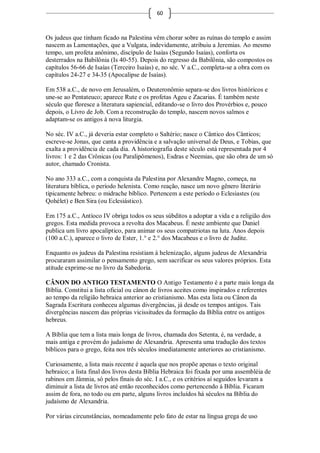 60



Os judeus que tinham ficado na Palestina vêm chorar sobre as ruínas do templo e assim
nascem as Lamentações, que a Vulgata, indevidamente, atribuiu a Jeremias. Ao mesmo
tempo, um profeta anônimo, discípulo de Isaías (Segundo Isaías), conforta os
desterrados na Babilônia (Is 40-55). Depois do regresso da Babilônia, são compostos os
capítulos 56-66 de Isaías (Terceiro Isaías) e, no séc. V a.C., completa-se a obra com os
capítulos 24-27 e 34-35 (Apocalipse de Isaías).

Em 538 a.C., de novo em Jerusalém, o Deuteronômio separa-se dos livros históricos e
une-se ao Pentateuco; aparece Rute e os profetas Ageu e Zacarias. É também neste
século que floresce a literatura sapiencial, editando-se o livro dos Provérbios e, pouco
depois, o Livro de Job. Com a reconstrução do templo, nascem novos salmos e
adaptam-se os antigos à nova liturgia.

No séc. IV a.C., já deveria estar completo o Saltério; nasce o Cântico dos Cânticos;
escreve-se Jonas, que canta a providência e a salvação universal de Deus, e Tobias, que
exalta a providência de cada dia. A historiografia deste século está representada por 4
livros: 1 e 2 das Crônicas (ou Paralipômenos), Esdras e Neemias, que são obra de um só
autor, chamado Cronista.

No ano 333 a.C., com a conquista da Palestina por Alexandre Magno, começa, na
literatura bíblica, o período helenista. Como reação, nasce um novo gênero literário
tipicamente hebreu: o midrache bíblico. Pertencem a este período o Eclesiastes (ou
Qohélet) e Ben Sira (ou Eclesiástico).

Em 175 a.C., Antíoco IV obriga todos os seus súbditos a adoptar a vida e a religião dos
gregos. Esta medida provoca a revolta dos Macabeus. É neste ambiente que Daniel
publica um livro apocalíptico, para animar os seus compatriotas na luta. Anos depois
(100 a.C.), aparece o livro de Ester, 1.° e 2.° dos Macabeus e o livro de Judite.

Enquanto os judeus da Palestina resistiam à helenização, alguns judeus de Alexandria
procuraram assimilar o pensamento grego, sem sacrificar os seus valores próprios. Esta
atitude exprime-se no livro da Sabedoria.

CÂNON DO ANTIGO TESTAMENTO O Antigo Testamento é a parte mais longa da
Bíblia. Constitui a lista oficial ou cânon de livros aceites como inspirados e referentes
ao tempo da religião hebraica anterior ao cristianismo. Mas esta lista ou Cânon da
Sagrada Escritura conheceu algumas divergências, já desde os tempos antigos. Tais
divergências nascem das próprias vicissitudes da formação da Bíblia entre os antigos
hebreus.

A Bíblia que tem a lista mais longa de livros, chamada dos Setenta, é, na verdade, a
mais antiga e provém do judaísmo de Alexandria. Apresenta uma tradução dos textos
bíblicos para o grego, feita nos três séculos imediatamente anteriores ao cristianismo.

Curiosamente, a lista mais recente é aquela que nos propõe apenas o texto original
hebraico; a lista final dos livros desta Bíblia Hebraica foi fixada por uma assembléia de
rabinos em Jâmnia, só pelos finais do séc. I a.C., e os critérios aí seguidos levaram a
diminuir a lista de livros até então reconhecidos como pertencendo à Bíblia. Ficaram
assim de fora, no todo ou em parte, alguns livros incluídos há séculos na Bíblia do
judaísmo de Alexandria.

Por várias circunstâncias, nomeadamente pelo fato de estar na língua grega de uso
 