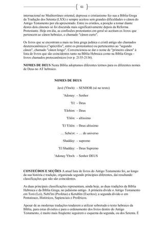 61

internacional no Mediterrâneo oriental, depressa o cristianismo fez sua a Bíblia Grega
da Tradução dos Setenta (LXX) e sempre aceitou sem grandes dificuldades o cânon do
Antigo Testamento por ela apresentado. Entre os cristãos, a posição a tomar diante
destes dois cânones só foi discutida mais significativamente depois da Reforma
Protestante. Hoje em dia, as confissões protestantes em geral só aceitam os livros que
pertencem ao cânon hebraico, o chamado "cânon curto".

Os livros que se encontram a mais na lista grega judaica e cristã antiga são chamados
deuterocanônicos ("apócrifos", entre os protestantes) ou pertencentes ao "segundo
cânon", chamado "cânon longo". Convencionou-se dar o nome de "primeiro cânon" à
lista de livros que são coincidentes tanto na Bíblia Hebraica como na Bíblia Grega -
livros chamados protocanônicos (ver p. 2135-2136).

NOMES DE DEUS Nesta Bíblia adoptamos diferentes termos para os diferentes nomes
de Deus no AT hebraico.


                       NOMES DE DEUS

                         Javé (Yhwh): - SENHOR (só no texto)

                              'Adonay: - Senhor

                                   'El: - Deus

                              'Elohim: - Deus

                                'Eliôn: - altíssimo

                             'El 'Eliôn: - Deus altíssimo

                            … Seba'ot: - … do universo

                             Shadday: - supremo

                          'El Shadday: - Deus Supremo

                       'Adonay Yhwh: - Senhor DEUS



CONTEÚDOS E SEÇÕES A atual lista de livros do Antigo Testamento foi, ao longo
da sua história e tradição, organizada segundo princípios diferentes, daí resultando
classificações que não são coincidentes.

As duas principais classificações representam, ainda hoje, as duas tradições da Bíblia
Hebraica e da Bíblia Grega, no judaísmo antigo. A primeira divide o Antigo Testamento
em Torá (Lei), Nebi'îm (Profetas) e Ketubîm (Escritos); a segunda divide-o em
Pentateuco, Históricos, Sapienciais e Proféticos.

Apesar de as modernas traduções tenderem a utilizar sobretudo o texto hebraico da
Bíblia, para estas divisões e para o ordenamento dos livros dentro do Antigo
Testamento, é muito mais freqüente seguirem o esquema da segunda, ou dos Setenta. É
 