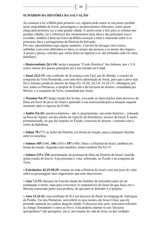 64

SUMÁRIOS DA HISTÓRIA DA SALVAÇÃO

Ao começar a ler a Bíblia pela primeira vez, alguém pode sentir-se um pouco perdido
neste emaranhado de livros, personagens e acontecimentos diferentes, como quem
chega pela primeira vez a uma grande cidade. E assim como é útil, para se orientar nas
grandes cidades, ter a referência dos monumentos mais altos e das principais ruas e
avenidas, também é bom um leitor da Bíblia começar a reter e relacionar entre si os
principais fatos e protagonistas da História da Salvação.
Por isso, apresentamos aqui alguns sumários. Convém ler devagar estes textos,
sublinhar com cores diferentes os fatos, os nomes das pessoas e os nomes dos lugares.
A pouco e pouco, veremos que vários deles se repetem e se vão tornando cada vez mais
familiares.

» Deuteronômio 26,1-10: inclui o pequeno "Credo Histórico" dos hebreus, nos v.5-9,
com a síntese dos passos principais até a sua entrada em Canaã.

» Josué 24,2-15: esta confissão de fé começa com Taré, pai de Abraão, e conclui na
conquista da Terra Prometida, com uma forte admonição de Josué, para que o povo seja
fiel à Aliança jurada no deserto do Sinai (Ex 19-20; 24,1-8; 34,10-17). Abrangem, por
isso, todos os Patriarcas, a epopéia do Êxodo e da travessia do deserto, comandada por
Moisés, e a conquista da Terra, comandada por Josué.

» Neemias 9,6-37: longa oração dos levitas, evocando as intervenções mais decisivas de
Deus em favor do povo de Israel e apelando à sua misericórdia para a situação naquele
momento após o regresso do Exílio.

» Judite 5,6-24: narrativa histórica - não é, propriamente, um credo histórico - colocada
na boca de Aquior, um dos chefes do exército de Holofernes, invasor de Israel. É muito
pormenorizada, no que diz respeito ao Êxodo e travessia do deserto, e termina com o
exílio da Babilônia.

» Salmo 78 (77): as lições da História, em forma de oração, para a catequese familiar
entre os israelitas.

» Salmos 105 (104), 106 (105) e 107 (106): Deus e a História de Israel, também em
forma de oração. Segundo estes modelos, temos também Ne 9,6-37.

» Salmos 135 e 136: proclamação da presença de Deus na História de Israel, inserida
numa oração de louvor. Esta presença é vista, sobretudo, no Êxodo e na conquista da
Terra.

» Eclesiástico 42,15-50,29: resumo de toda a História de Israel, com um juízo de valor
sobre as personagens mais importantes que nela intervieram.

» Atos 7,1-53: discurso de Estevão diante do Sinédrio de Jerusalém antes de ser
condenado à morte, mais para convencer os responsáveis de Israel de que Jesus era o
Messias anunciado pelos seus profetas, do que para se defender a si próprio.

» Atos 13,16-41: esta confissão de fé é um discurso de Paulo na sinagoga de Antioquia
de Pisídia. Vai dos Patriarcas, sem referir os seus nomes, até Jesus Cristo, que ele
pretende anunciar aos judeus daquela cidade. O discurso tem, pois, uma parte referente
ao Antigo Testamento e outra ao Novo. Esta poderia chamar-se um "discurso
querigmático" (de querigma), isto é, um resumo da vida de Jesus ou das verdades
 