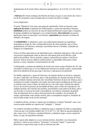 65

fundamentais da fé cristã. Outros discursos querigmáticos: At 2,14-36; 3,12-26; 10,34-
43.

» Hebreus 11: leitura teológica da História de Israel, em que os seus atores são vistos à
luz da fé e propostos como exemplo para os crentes de todos os tempos.

Livros Sapienciais

O termo "Sabedoria" tem uma vasta gama de significados. Pode ser descrito como
aplicação da mente à aquisição de conhecimentos, a partir da experiência humana;
habilidade prática no exercício de uma atividade profissional ou para fugir a situações
de perigo; prudência na linguagem e no comportamento; discernimento em ajuizar
aquilo que é bom ou mau para o ser humano; capacidade para detectar as formas de
sedução e de engano.

A SABEDORIA A sabedoria é, pois, um conhecimento baseado na experiência
acumulada ao longo da vida e enriquecida através de várias gerações, que se fixou
gradualmente em máximas, sentenças e provérbios breves e ritmados, recheados de
imagens ou comparações.

O povo de Deus apercebeu-se da importância que a sabedoria tinha para a vida, pois não
era possível regulamentar todas as áreas da vida apenas pela lei de Moisés e pela
palavra dos profetas. Havia, portanto, espaços a preencher por opções e iniciativas
pessoais. Daí ser preciso adquirir conhecimentos e capacidade crítica para avaliar
pessoas e coisas, situações e acontecimentos da vida.

Confrontando o conjunto da sabedoria de Israel com outros corpos literários do AT, não
será difícil verificar que os Livros Sapienciais formam um mundo à parte, caracterizado
pela fé na sabedoria divina que rege o universo e cada pessoa em particular.

No âmbito sapiencial, o centro de interesse e de atenção desloca-se do povo, enquanto
tal, para o indivíduo; da História, para a vida quotidiana; da situação peculiar de Israel,
para a condição humana universal; das vicissitudes históricas do povo da Aliança, para a
existência no mundo enigmático da criação; das intervenções prodigiosas de Deus, para
as relações entre causa e efeito; da esfera da Lei e do culto, para o mundo das opções
livres e da iniciativa pessoal; da autoridade de Deus, para a esfera da experiência e da
tradição humana; dos oráculos dos profetas, proclamados como palavra de Deus, para o
uso de todos os recursos da razão e da prudência, em ordem à orientação da própria
vida; da imposição da Lei, para a força persuasiva do conselho e da exortação; do
castigo, apresentado como sanção externa, para a conseqüência negativa, resultante de
uma escolha errada ou de um ato insensato.

A sabedoria divina, cósmica, é aquilo que em hebraico se chama "hokmah"; mas o seu
conceito pode também ser expresso por "sedaqah" = "justiça".

Ao contrário da palavra profética, a sabedoria exige o empenho de todas as capacidades
e dons de que o ser humano dispõe (Sir 15,14-20; 17,1-14). Mais do que procedendo do
alto, como a Lei, a Profecia e a própria História, a sabedoria surge e cresce a partir de
baixo, ou seja, da experiência humana.

Sábio é quem sabe adaptar-se a esse sistema cósmico, descobrir o seu mecanismo
operativo e entrar na sua essência. "Insensato", ou mesmo "ímpio", é quem não
descortina as regras desse jogo ou não se interessa por elas.
 
