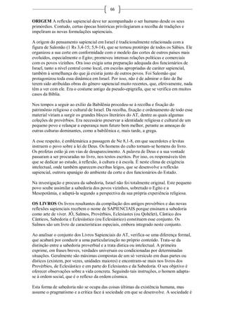 66

ORIGEM A reflexão sapiencial deve ter acompanhado o ser humano desde os seus
primórdios. Contudo, certas épocas históricas privilegiaram a recolha de tradições e
impeliram as novas formulações sapienciais.

A origem do pensamento sapiencial em Israel é tradicionalmente relacionada com a
figura de Salomão (1 Rs 3,4-15; 5,9-14), que se tornou protótipo de todos os Sábios. Ele
organizou a sua corte em conformidade com o modelo das cortes de outros países mais
evoluídos, especialmente o Egito; promoveu intensas relações políticas e comerciais
com os povos vizinhos. Ora isso exigia uma preparação adequada dos funcionários de
Israel, tanto a nível central como local, em escolas apropriadas de caráter sapiencial,
também à semelhança do que já existia junto de outros povos. Foi Salomão que
protagonizou toda essa dinâmica em Israel. Por isso, não é de admirar o fato de lhe
terem sido atribuídas obras do gênero sapiencial muito recentes, que, efetivamente, nada
têm a ver com ele. Era o costume antigo da pseudo-epigrafia, que se verifica em muitos
casos da Bíblia.

Nos tempos a seguir ao exílio da Babilônia procedeu-se à recolha e fixação do
patrimônio religioso e cultural de Israel. Da recolha, fixação e ordenamento de todo esse
material viriam a surgir os grandes blocos literários do AT, dentre as quais algumas
coleções de provérbios. Era necessário preservar a identidade religiosa e cultural de um
pequeno povo e relançar a esperança num futuro bem melhor, perante as ameaças de
outras culturas dominantes, como a babilônica e, mais tarde, a grega.

A esse respeito, é emblemática a passagem de Ne 8,1-8, em que sacerdotes e levitas
instruem o povo sobre a lei de Deus. Os homens do culto tornam-se homens do livro.
Os profetas estão já em vias de desaparecimento. A palavra de Deus e a sua vontade
passaram a ser procuradas no livro, nos textos escritos. Por isso, os responsáveis têm
que se dedicar ao estudo, à reflexão, à cultura e à escola. É neste clima de exigência
intelectual, onde também aparecem escribas leigos, que se desenvolve a reflexão
sapiencial, outrora apanágio do ambiente da corte e dos funcionários do Estado.

Na investigação e procura da sabedoria, Israel não foi totalmente original. Este pequeno
povo soube assimilar a sabedoria dos povos vizinhos, sobretudo o Egito e a
Mesopotâmia, e adaptá-la segundo a perspectiva da sua própria experiência religiosa.

OS LIVROS Os livros resultantes da compilação dos antigos provérbios e das novas
reflexões sapienciais recebem o nome de SAPIENCIAIS porque ensinam a sabedoria
como arte de viver. JÓ, Salmos, Provérbios, Eclesiastes (ou Qohélet), Cântico dos
Cânticos, Sabedoria e Eclesiástico (ou Eclesiástico) constituem esse conjunto. Os
Salmos são um livro de características especiais, embora integrado neste conjunto.

Ao analisar o conjunto dos Livros Sapienciais do AT, verifica-se uma diferença formal,
que acabará por conduzir a uma particularização no próprio conteúdo. Trata-se da
distinção entre a sabedoria proverbial e a trata dística ou intelectual. A primeira
exprime, em frases breves, verdades universais ou condicionadas por determinadas
situações. Geralmente são máximas compostas de um só versículo em duas partes ou
dísticos (existem, por vezes, unidades maiores) e encontram-se mais nos livros dos
Provérbios, de Eclesiástico e em parte do Eclesiastes e da Sabedoria. O seu objetivo é
oferecer observações sobre a vida concreta. Seguindo tais instruções, o homem adapta-
se à ordem social, que é o reflexo da ordem cósmica.

Esta forma de sabedoria não se ocupa das coisas últimas da existência humana, mas
assume o pragmatismo e a crítica face à sociedade em que se desenvolve. A sociedade é
 