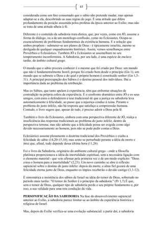 67

considerada como um fato consumado que o sábio não pretende mudar, mas apenas
adaptar-se a ela, descobrindo as suas regras do jogo. É uma atitude que difere
profundamente da posição assumida pelos profetas da época anterior ao Exílio; mas não
se trata de uma atitude alheia à fé.

Diferente é o conteúdo da sabedoria trata dística, que, por vezes, como em JÓ, assume a
forma de diálogo, ou a de um monólogo-confissão, como no Eclesiastes. Ocupa-se
essencialmente de problemas fundamentais da existência humana. E a solução que
ambos propõem - submeter-se aos planos de Deus - é tipicamente israelita, mesmo se
desligada de qualquer enquadramento histórico. Assim, vemos semelhanças entre
Provérbios e Eclesiástico. Também JÓ e Eclesiastes se assemelham no seu
temperamento inconformista. A Sabedoria, por seu lado, é uma espécie de enclave
tardio, do âmbito cultural grego.

O mundo que o sábio procura conhecer é o mesmo que foi criado por Deus: um mundo
que não é fundamentalmente hostil, porque foi criado bom desde o princípio (Gn 1); um
mundo que se submete a Deus e do qual o próprio homem é constituído senhor (Gn 1,3-
31). A principal preocupação dos Sábios é o destino pessoal dos indivíduos. Daí a
importância dada ao problema da retribuição.

Mas os Sábios, que tanto apelam à experiência, têm que enfrentar situações de
contradição na própria esfera da experiência. É o confronto dramático entre JÓ e os seus
amigos, com estes a defenderem a tese tradicional de que a justiça ou sabedoria leva
automaticamente à felicidade, ao passo que a injustiça conduz à ruína. Perante o
problema do justo infeliz, não há resposta que satisfaça a compreensão humana.
Contudo, o livro sugere que, apesar de tudo, é preciso aderir a Deus pela fé.

Também o livro do Eclesiastes, embora com uma perspectiva diferente de JÓ, realça a
insuficiência das respostas tradicionais ao problema do justo infeliz, dentro da
perspectiva terrena; mas não admite que a felicidade possa ser exigida como algo
devido necessariamente ao homem, pois não se pode pedir contas a Deus.

Eclesiástico assume plenamente a doutrina tradicional dos Provérbios e exalta a
felicidade do sábio (14,20-15,10); mas sente-se perturbado perante a idéia da morte e
intui que, afinal, tudo depende dessa última hora (11,26).

Foi o livro da Sabedoria, originário do ambiente cultural grego - onde a filosofia
platônica proporcionava a idéia da imortalidade espiritual, sem a necessária ligação com
o elemento material - que veio afirmar pela primeira vez e de um modo explícito: "Deus
criou o homem para a imortalidade" (2,23). Um novo caminho se abre à reflexão
sapiencial sobre o destino do justo infeliz: depois da morte, a alma fiel gozará de uma
felicidade eterna junto de Deus, enquanto os ímpios receberão o devido castigo (3,1-12).

É sintomática a insistência dos sábios de Israel na idéia do temor de Deus, sobretudo no
período mais tardio: "O temor do Senhor é o princípio da sabedoria." (Pr 1,7) É que,
sem o temor de Deus, qualquer tipo de sabedoria perde o seu próprio fundamento e, por
isso, a sua validade para uma reta condução da vida.

PERSONIFICAÇÃO DA SABEDORIA Na fase do desenvolvimento sapiencial
anterior ao Exílio, a sabedoria parece limitar-se ao âmbito da experiência histórica e
religiosa de Israel.

Mas, depois do Exílio verifica-se uma evolução substancial: a partir daí, a sabedoria
 