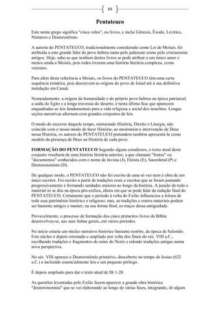 69


                                    Pentateuco
Este nome grego significa "cinco rolos", ou livros, e inclui Gênesis, Êxodo, Levítico,
Números e Deuteronômio.

A autoria do PENTATEUCO, tradicionalmente considerado como Lei de Moisés, foi
atribuída a este grande líder do povo hebreu tanto pelo judaísmo como pelo cristianismo
antigos. Hoje, sabe-se que nenhum destes livros se pode atribuir a um único autor e
menos ainda a Moisés, pois todos tiveram uma história literária complexa, como
veremos.

Para além desta referência a Moisés, os livros do PENTATEUCO têm uma certa
sequência temática, pois descrevem as origens do povo de Israel até à sua definitiva
instalação em Canaã.

Nomeadamente: a origem da humanidade e do próprio povo hebreu na época patriarcal,
a saída do Egito e a longa travessia do deserto; é nesta última fase que aparecem
enquadradas as leis fundamentais para a vida religiosa e social dos israelitas. Longas
seções narrativas alternam com grandes conjuntos de leis.

O modo de escrever daquele tempo, misturando História, Direito e Liturgia, não
coincide com o nosso modo de fazer História; ao mostrarem a intervenção de Deus
nessa História, os autores do PENTATEUCO pretendem também apresentá-la como
modelo da presença de Deus na História de cada povo.

FORMAÇÃO DO PENTATEUCO Segundo alguns estudiosos, o texto atual deste
conjunto resultaria de uma história literária anterior, a que chamam "fontes" ou
"documentos" conhecidos com o nome de Javista (J), Eloísta (E), Sacerdotal (P) e
Deuteronomista (D).

De qualquer modo, o PENTATEUCO não foi escrito de uma só vez nem é obra de um
único escritor. Foi escrito a partir de tradições orais e escritas que se foram juntando
progressivamente e formando unidades maiores ao longo da história. A junção de todo o
material só se deu na época pós-exílica, altura em que se pode falar da redação final do
PENTATEUCO. Certamente que o período à volta do Exílio influenciou a leitura de
todo esse patrimônio histórico e religioso; mas, as tradições e outros materiais podem
ser bastante antigos e manter, na sua forma final, os traços dessa antiguidade.

Provavelmente, o processo de formação dos cinco primeiros livros da Bíblia
desenvolveu-se, nas suas linhas gerais, em vários períodos.

No início estaria um núcleo narrativo histórico bastante restrito, da época de Salomão.
Este núcleo é depois retomado e ampliado por volta dos finais do séc. VIII a.C.,
recolhendo tradições e fragmentos do reino do Norte e relendo tradições antigas numa
nova perspectiva.

No séc. VIII aparece o Deuteronômio primitivo, descoberto no tempo de Josias (622
a.C.) e incluindo essencialmente leis e um pequeno prólogo.

É depois ampliado para dar o texto atual de Dt 1-28.

As questões levantadas pelo Exílio fazem aparecer a grande obra histórica
"deuteronomista" que se vai elaborando ao longo de várias fases, integrando, de algum
 