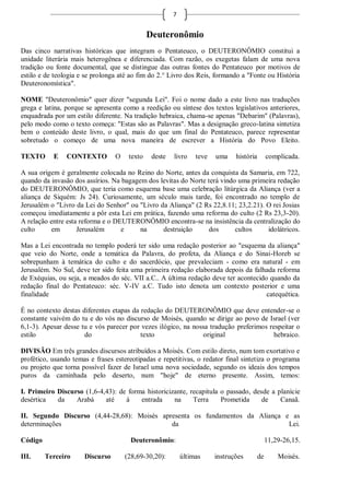 7


                                              Deuteronômio
Das cinco narrativas históricas que integram o Pentateuco, o DEUTERONÔMIO constitui a
unidade literária mais heterogênea e diferenciada. Com razão, os exegetas falam de uma nova
tradição ou fonte documental, que se distingue das outras fontes do Pentateuco por motivos de
estilo e de teologia e se prolonga até ao fim do 2.° Livro dos Reis, formando a "Fonte ou História
Deuteronomística".

NOME "Deuteronômio" quer dizer "segunda Lei". Foi o nome dado a este livro nas traduções
grega e latina, porque se apresenta como a reedição ou síntese dos textos legislativos anteriores,
enquadrada por um estilo diferente. Na tradição hebraica, chama-se apenas "Debarim" (Palavras),
pelo modo como o texto começa: "Estas são as Palavras". Mas a designação greco-latina sintetiza
bem o conteúdo deste livro, o qual, mais do que um final do Pentateuco, parece representar
sobretudo o começo de uma nova maneira de escrever a História do Povo Eleito.

TEXTO      E    CONTEXTO         O    texto    deste   livro    teve   uma    história        complicada.

A sua origem é geralmente colocada no Reino do Norte, antes da conquista da Samaria, em 722,
quando da invasão dos assírios. Na bagagem dos levitas do Norte terá vindo uma primeira redação
do DEUTERONÔMIO, que teria como esquema base uma celebração litúrgica da Aliança (ver a
aliança de Siquém: Js 24). Curiosamente, um século mais tarde, foi encontrado no templo de
Jerusalém o "Livro da Lei do Senhor" ou "Livro da Aliança" (2 Rs 22,8.11; 23,2.21). O rei Josias
começou imediatamente a pôr esta Lei em prática, fazendo uma reforma do culto (2 Rs 23,3-20).
A relação entre esta reforma e o DEUTERONÔMIO encontra-se na insistência da centralização do
culto      em       Jerusalém      e     na     destruição      dos       cultos    idolátricos.

Mas a Lei encontrada no templo poderá ter sido uma redação posterior ao "esquema da aliança"
que veio do Norte, onde a temática da Palavra, do profeta, da Aliança e do Sinai-Horeb se
sobrepunham à temática do culto e do sacerdócio, que prevaleciam - como era natural - em
Jerusalém. No Sul, deve ter sido feita uma primeira redação elaborada depois da falhada reforma
de Exéquias, ou seja, a meados do séc. VII a.C.. A última redação deve ter acontecido quando da
redação final do Pentateuco: séc. V-IV a.C. Tudo isto denota um contexto posterior e uma
finalidade                                                                           catequética.

É no contexto destas diferentes etapas da redação do DEUTERONÔMIO que deve entender-se o
constante vaivém do tu e do vós no discurso de Moisés, quando se dirige ao povo de Israel (ver
6,1-3). Apesar desse tu e vós parecer por vezes ilógico, na nossa tradução preferimos respeitar o
estilo                do                  texto                original                 hebraico.

DIVISÃO Em três grandes discursos atribuídos a Moisés. Com estilo direto, num tom exortativo e
profético, usando temas e frases estereotipadas e repetitivas, o redator final sintetiza o programa
ou projeto que torna possível fazer de Israel uma nova sociedade, segundo os ideais dos tempos
puros da caminhada pelo deserto, num "hoje" de eterno presente. Assim, temos:

I. Primeiro Discurso (1,6-4,43): de forma historicizante, recapitula o passado, desde a planície
desértica   da    Arabá     até    à    entrada     na     Terra     Prometida     de    Canaã.

II. Segundo Discurso (4,44-28,68): Moisés apresenta os fundamentos da Aliança e as
determinações                                da                                Lei.

Código                                 Deuteronômio:                                          11,29-26,15.

III.     Terceiro     Discurso       (28,69-30,20):        últimas     instruções        de       Moisés.
 