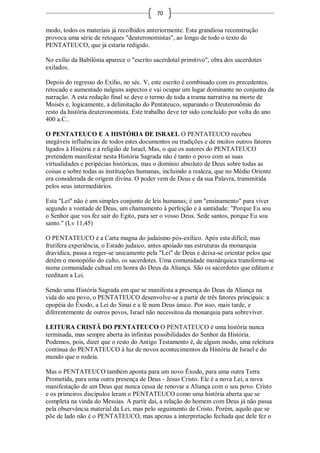 70

modo, todos os materiais já recolhidos anteriormente. Esta grandiosa reconstrução
provoca uma série de retoques "deuteronomistas", ao longo de todo o texto do
PENTATEUCO, que já estaria redigido.

No exílio da Babilônia aparece o "escrito sacerdotal primitivo", obra dos sacerdotes
exilados.

Depois do regresso do Exílio, no séc. V, este escrito é combinado com os precedentes,
retocado e aumentado nalguns aspectos e vai ocupar um lugar dominante no conjunto da
narração. A esta redação final se deve o termo de toda a trama narrativa na morte de
Moisés e, logicamente, a delimitação do Pentateuco, separando o Deuteronômio do
resto da história deuteronomista. Este trabalho deve ter sido concluído por volta do ano
400 a.C..

O PENTATEUCO E A HISTÓRIA DE ISRAEL O PENTATEUCO recebeu
inegáveis influências de todos estes documentos ou tradições e de muitos outros fatores
ligados à História e à religião de Israel. Mas, o que os autores do PENTATEUCO
pretendem manifestar nesta História Sagrada não é tanto o povo com as suas
virtualidades e peripécias históricas, mas o domínio absoluto de Deus sobre todas as
coisas e sobre todas as instituições humanas, incluindo a realeza, que no Médio Oriente
era considerada de origem divina. O poder vem de Deus e da sua Palavra, transmitida
pelos seus intermediários.

Esta "Lei" não é um simples conjunto de leis humanas; é um "ensinamento" para viver
segundo a vontade de Deus, um chamamento à perfeição e à santidade: "Porque Eu sou
o Senhor que vos fez sair do Egito, para ser o vosso Deus. Sede santos, porque Eu sou
santo." (Lv 11,45)

O PENTATEUCO é a Carta magna do judaísmo pós-exílico. Após esta difícil, mas
frutífera experiência, o Estado judaico, antes apoiado nas estruturas da monarquia
dravídica, passa a reger-se unicamente pela "Lei" de Deus e deixa-se orientar pelos que
detêm o monopólio do culto, os sacerdotes. Uma comunidade monárquica transforma-se
numa comunidade cultual em honra do Deus da Aliança. São os sacerdotes que editam e
reeditam a Lei.

Sendo uma História Sagrada em que se manifesta a presença do Deus da Aliança na
vida do seu povo, o PENTATEUCO desenvolve-se a partir de três fatores principais: a
epopéia do Êxodo, a Lei do Sinai e a fé num Deus único. Por isso, mais tarde, e
diferentemente de outros povos, Israel não necessitou da monarquia para sobreviver.

LEITURA CRISTÃ DO PENTATEUCO O PENTATEUCO é uma história nunca
terminada, mas sempre aberta às infinitas possibilidades do Senhor da História.
Podemos, pois, dizer que o resto do Antigo Testamento é, de algum modo, uma releitura
contínua do PENTATEUCO à luz de novos acontecimentos da História de Israel e do
mundo que o rodeia.

Mas o PENTATEUCO também aponta para um novo Êxodo, para uma outra Terra
Prometida, para uma outra presença de Deus - Jesus Cristo. Ele é a nova Lei, a nova
manifestação de um Deus que nunca cessa de renovar a Aliança com o seu povo. Cristo
e os primeiros discípulos leram o PENTATEUCO como uma história aberta que se
completa na vinda do Messias. A partir daí, a relação do homem com Deus já não passa
pela observância material da Lei, mas pelo seguimento de Cristo. Porém, aquilo que se
põe de lado não é o PENTATEUCO, mas apenas a interpretação fechada que dele fez o
 